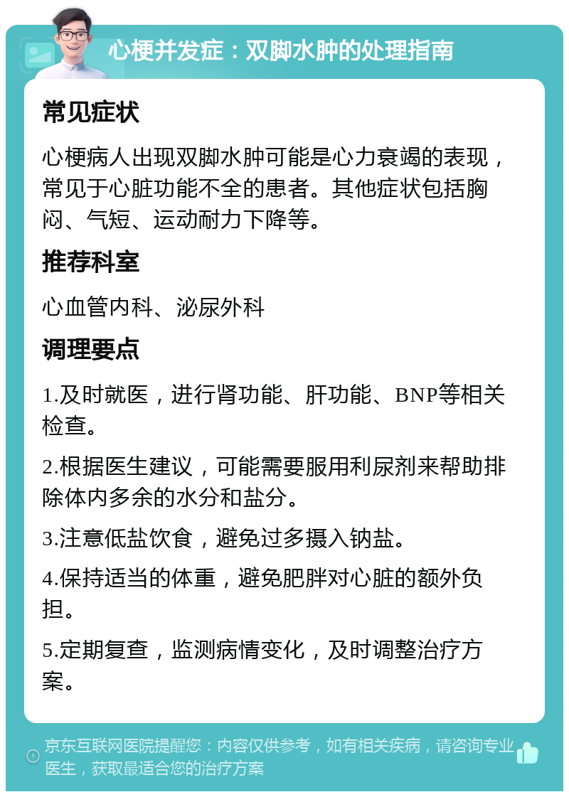 心梗并发症：双脚水肿的处理指南 常见症状 心梗病人出现双脚水肿可能是心力衰竭的表现，常见于心脏功能不全的患者。其他症状包括胸闷、气短、运动耐力下降等。 推荐科室 心血管内科、泌尿外科 调理要点 1.及时就医，进行肾功能、肝功能、BNP等相关检查。 2.根据医生建议，可能需要服用利尿剂来帮助排除体内多余的水分和盐分。 3.注意低盐饮食，避免过多摄入钠盐。 4.保持适当的体重，避免肥胖对心脏的额外负担。 5.定期复查，监测病情变化，及时调整治疗方案。