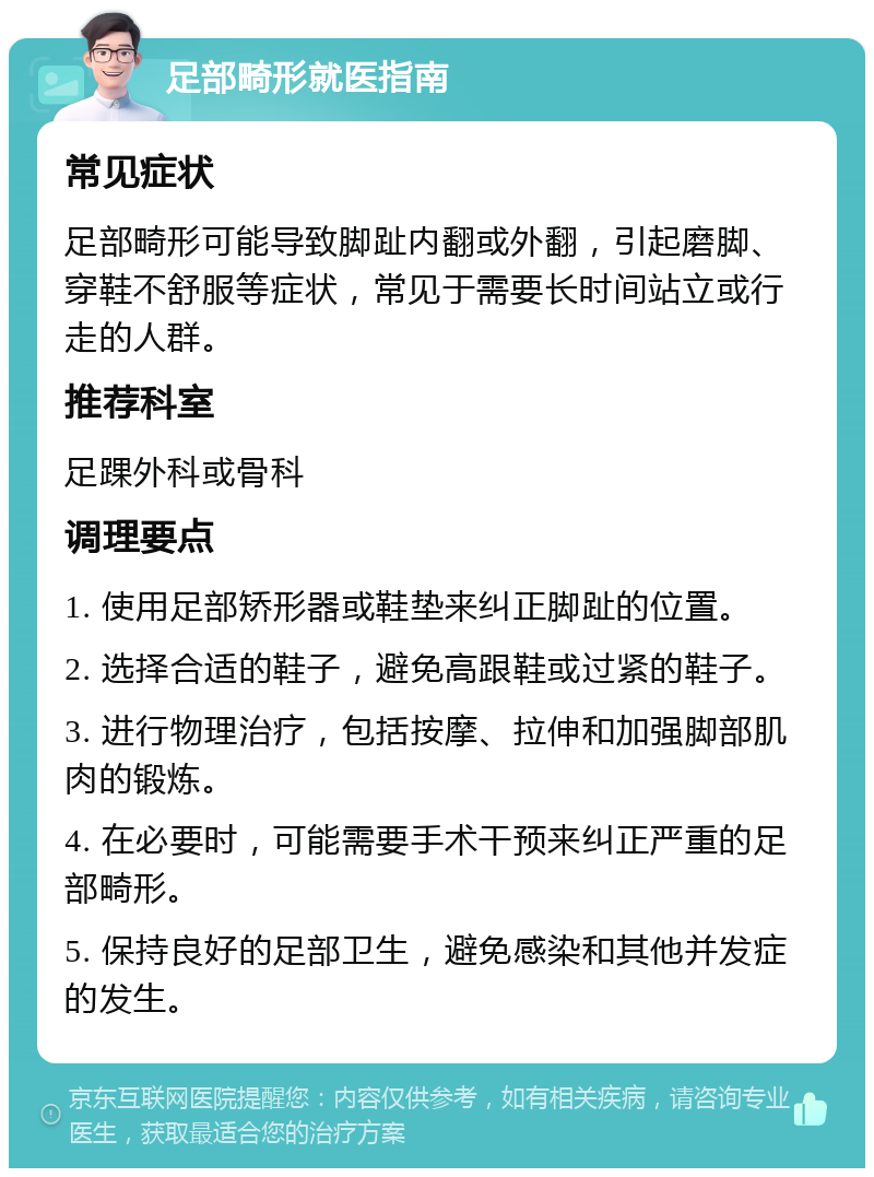 足部畸形就医指南 常见症状 足部畸形可能导致脚趾内翻或外翻，引起磨脚、穿鞋不舒服等症状，常见于需要长时间站立或行走的人群。 推荐科室 足踝外科或骨科 调理要点 1. 使用足部矫形器或鞋垫来纠正脚趾的位置。 2. 选择合适的鞋子，避免高跟鞋或过紧的鞋子。 3. 进行物理治疗，包括按摩、拉伸和加强脚部肌肉的锻炼。 4. 在必要时，可能需要手术干预来纠正严重的足部畸形。 5. 保持良好的足部卫生，避免感染和其他并发症的发生。