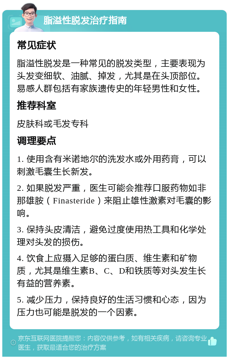 脂溢性脱发治疗指南 常见症状 脂溢性脱发是一种常见的脱发类型，主要表现为头发变细软、油腻、掉发，尤其是在头顶部位。易感人群包括有家族遗传史的年轻男性和女性。 推荐科室 皮肤科或毛发专科 调理要点 1. 使用含有米诺地尔的洗发水或外用药膏，可以刺激毛囊生长新发。 2. 如果脱发严重，医生可能会推荐口服药物如非那雄胺（Finasteride）来阻止雄性激素对毛囊的影响。 3. 保持头皮清洁，避免过度使用热工具和化学处理对头发的损伤。 4. 饮食上应摄入足够的蛋白质、维生素和矿物质，尤其是维生素B、C、D和铁质等对头发生长有益的营养素。 5. 减少压力，保持良好的生活习惯和心态，因为压力也可能是脱发的一个因素。