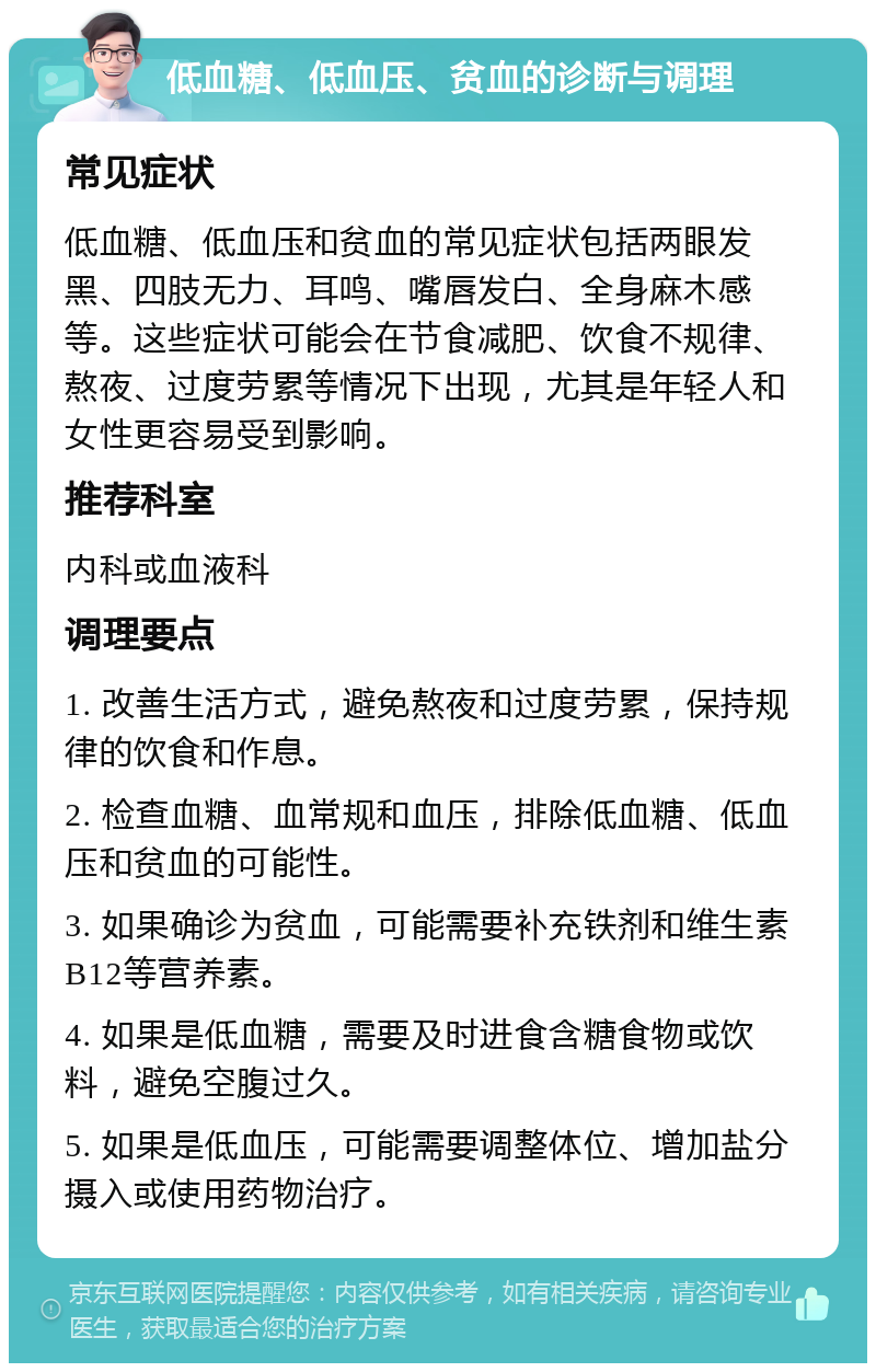 低血糖、低血压、贫血的诊断与调理 常见症状 低血糖、低血压和贫血的常见症状包括两眼发黑、四肢无力、耳鸣、嘴唇发白、全身麻木感等。这些症状可能会在节食减肥、饮食不规律、熬夜、过度劳累等情况下出现，尤其是年轻人和女性更容易受到影响。 推荐科室 内科或血液科 调理要点 1. 改善生活方式，避免熬夜和过度劳累，保持规律的饮食和作息。 2. 检查血糖、血常规和血压，排除低血糖、低血压和贫血的可能性。 3. 如果确诊为贫血，可能需要补充铁剂和维生素B12等营养素。 4. 如果是低血糖，需要及时进食含糖食物或饮料，避免空腹过久。 5. 如果是低血压，可能需要调整体位、增加盐分摄入或使用药物治疗。