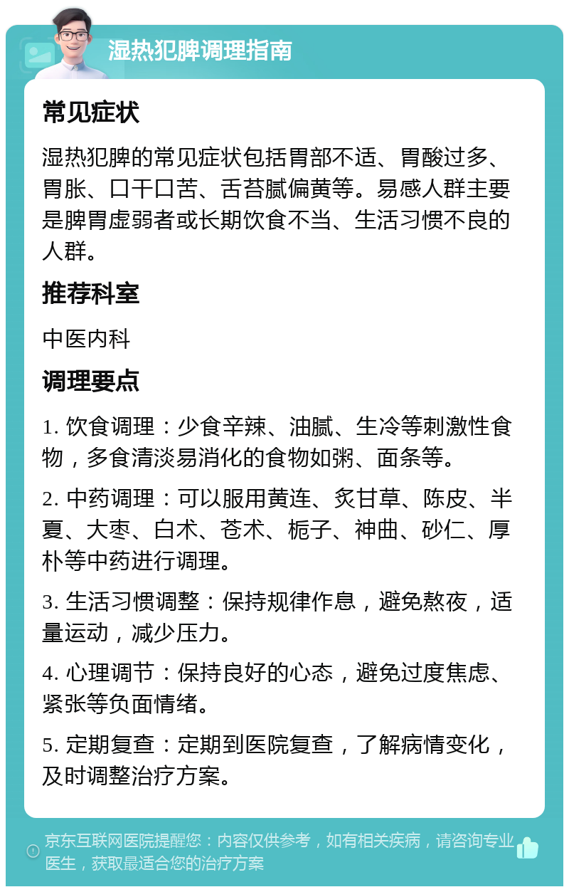 湿热犯脾调理指南 常见症状 湿热犯脾的常见症状包括胃部不适、胃酸过多、胃胀、口干口苦、舌苔腻偏黄等。易感人群主要是脾胃虚弱者或长期饮食不当、生活习惯不良的人群。 推荐科室 中医内科 调理要点 1. 饮食调理：少食辛辣、油腻、生冷等刺激性食物，多食清淡易消化的食物如粥、面条等。 2. 中药调理：可以服用黄连、炙甘草、陈皮、半夏、大枣、白术、苍术、栀子、神曲、砂仁、厚朴等中药进行调理。 3. 生活习惯调整：保持规律作息，避免熬夜，适量运动，减少压力。 4. 心理调节：保持良好的心态，避免过度焦虑、紧张等负面情绪。 5. 定期复查：定期到医院复查，了解病情变化，及时调整治疗方案。