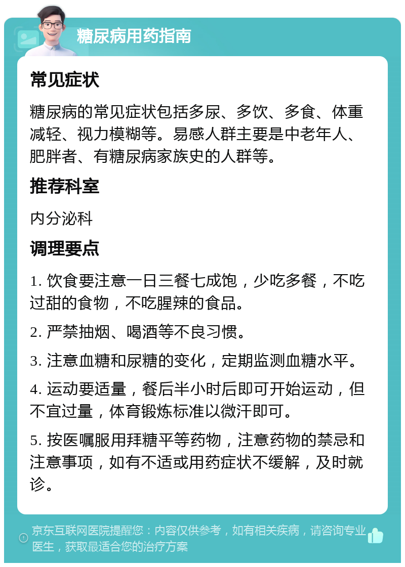 糖尿病用药指南 常见症状 糖尿病的常见症状包括多尿、多饮、多食、体重减轻、视力模糊等。易感人群主要是中老年人、肥胖者、有糖尿病家族史的人群等。 推荐科室 内分泌科 调理要点 1. 饮食要注意一日三餐七成饱，少吃多餐，不吃过甜的食物，不吃腥辣的食品。 2. 严禁抽烟、喝酒等不良习惯。 3. 注意血糖和尿糖的变化，定期监测血糖水平。 4. 运动要适量，餐后半小时后即可开始运动，但不宜过量，体育锻炼标准以微汗即可。 5. 按医嘱服用拜糖平等药物，注意药物的禁忌和注意事项，如有不适或用药症状不缓解，及时就诊。