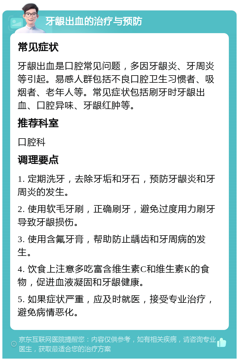 牙龈出血的治疗与预防 常见症状 牙龈出血是口腔常见问题，多因牙龈炎、牙周炎等引起。易感人群包括不良口腔卫生习惯者、吸烟者、老年人等。常见症状包括刷牙时牙龈出血、口腔异味、牙龈红肿等。 推荐科室 口腔科 调理要点 1. 定期洗牙，去除牙垢和牙石，预防牙龈炎和牙周炎的发生。 2. 使用软毛牙刷，正确刷牙，避免过度用力刷牙导致牙龈损伤。 3. 使用含氟牙膏，帮助防止龋齿和牙周病的发生。 4. 饮食上注意多吃富含维生素C和维生素K的食物，促进血液凝固和牙龈健康。 5. 如果症状严重，应及时就医，接受专业治疗，避免病情恶化。