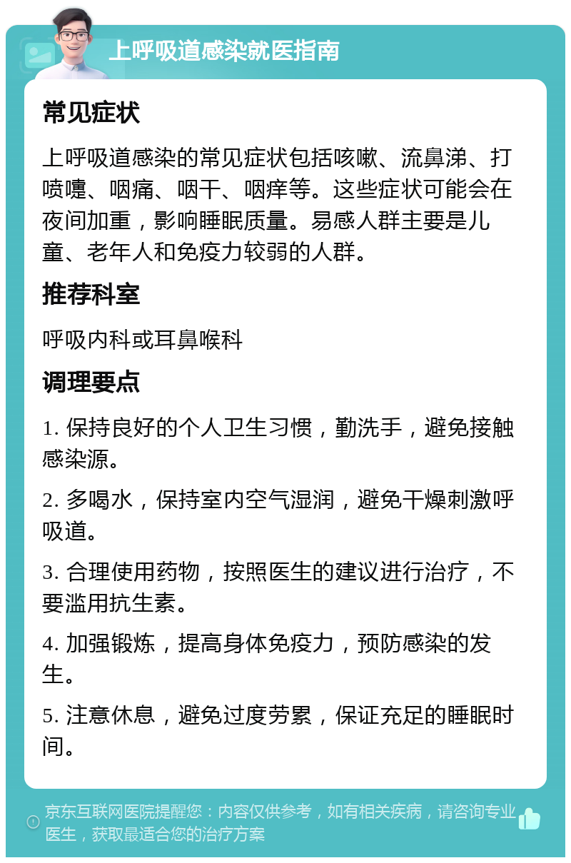 上呼吸道感染就医指南 常见症状 上呼吸道感染的常见症状包括咳嗽、流鼻涕、打喷嚏、咽痛、咽干、咽痒等。这些症状可能会在夜间加重，影响睡眠质量。易感人群主要是儿童、老年人和免疫力较弱的人群。 推荐科室 呼吸内科或耳鼻喉科 调理要点 1. 保持良好的个人卫生习惯，勤洗手，避免接触感染源。 2. 多喝水，保持室内空气湿润，避免干燥刺激呼吸道。 3. 合理使用药物，按照医生的建议进行治疗，不要滥用抗生素。 4. 加强锻炼，提高身体免疫力，预防感染的发生。 5. 注意休息，避免过度劳累，保证充足的睡眠时间。