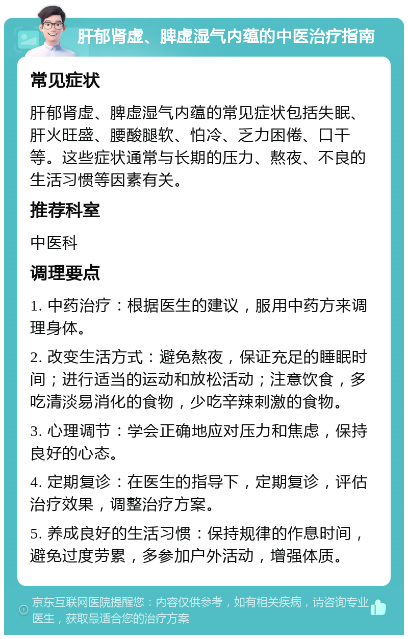 肝郁肾虚、脾虚湿气内蕴的中医治疗指南 常见症状 肝郁肾虚、脾虚湿气内蕴的常见症状包括失眠、肝火旺盛、腰酸腿软、怕冷、乏力困倦、口干等。这些症状通常与长期的压力、熬夜、不良的生活习惯等因素有关。 推荐科室 中医科 调理要点 1. 中药治疗：根据医生的建议，服用中药方来调理身体。 2. 改变生活方式：避免熬夜，保证充足的睡眠时间；进行适当的运动和放松活动；注意饮食，多吃清淡易消化的食物，少吃辛辣刺激的食物。 3. 心理调节：学会正确地应对压力和焦虑，保持良好的心态。 4. 定期复诊：在医生的指导下，定期复诊，评估治疗效果，调整治疗方案。 5. 养成良好的生活习惯：保持规律的作息时间，避免过度劳累，多参加户外活动，增强体质。