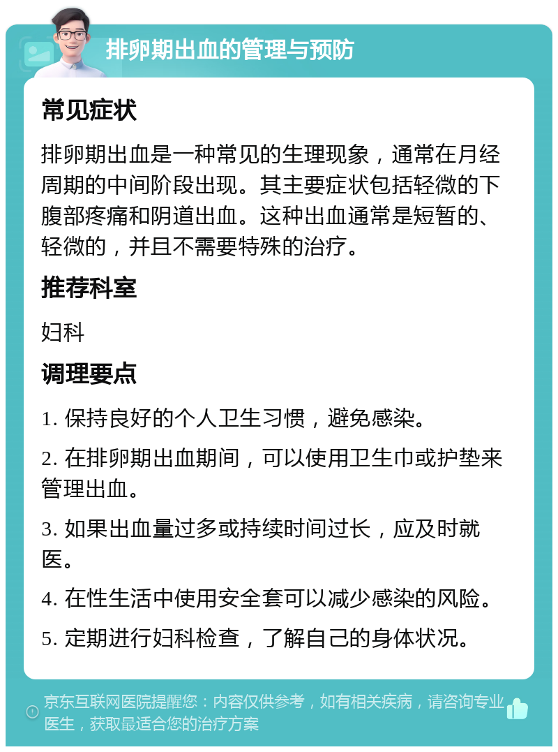 排卵期出血的管理与预防 常见症状 排卵期出血是一种常见的生理现象，通常在月经周期的中间阶段出现。其主要症状包括轻微的下腹部疼痛和阴道出血。这种出血通常是短暂的、轻微的，并且不需要特殊的治疗。 推荐科室 妇科 调理要点 1. 保持良好的个人卫生习惯，避免感染。 2. 在排卵期出血期间，可以使用卫生巾或护垫来管理出血。 3. 如果出血量过多或持续时间过长，应及时就医。 4. 在性生活中使用安全套可以减少感染的风险。 5. 定期进行妇科检查，了解自己的身体状况。