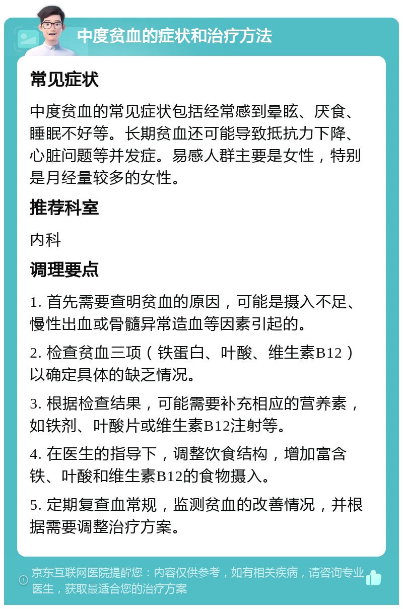 中度贫血的症状和治疗方法 常见症状 中度贫血的常见症状包括经常感到晕眩、厌食、睡眠不好等。长期贫血还可能导致抵抗力下降、心脏问题等并发症。易感人群主要是女性，特别是月经量较多的女性。 推荐科室 内科 调理要点 1. 首先需要查明贫血的原因，可能是摄入不足、慢性出血或骨髓异常造血等因素引起的。 2. 检查贫血三项（铁蛋白、叶酸、维生素B12）以确定具体的缺乏情况。 3. 根据检查结果，可能需要补充相应的营养素，如铁剂、叶酸片或维生素B12注射等。 4. 在医生的指导下，调整饮食结构，增加富含铁、叶酸和维生素B12的食物摄入。 5. 定期复查血常规，监测贫血的改善情况，并根据需要调整治疗方案。