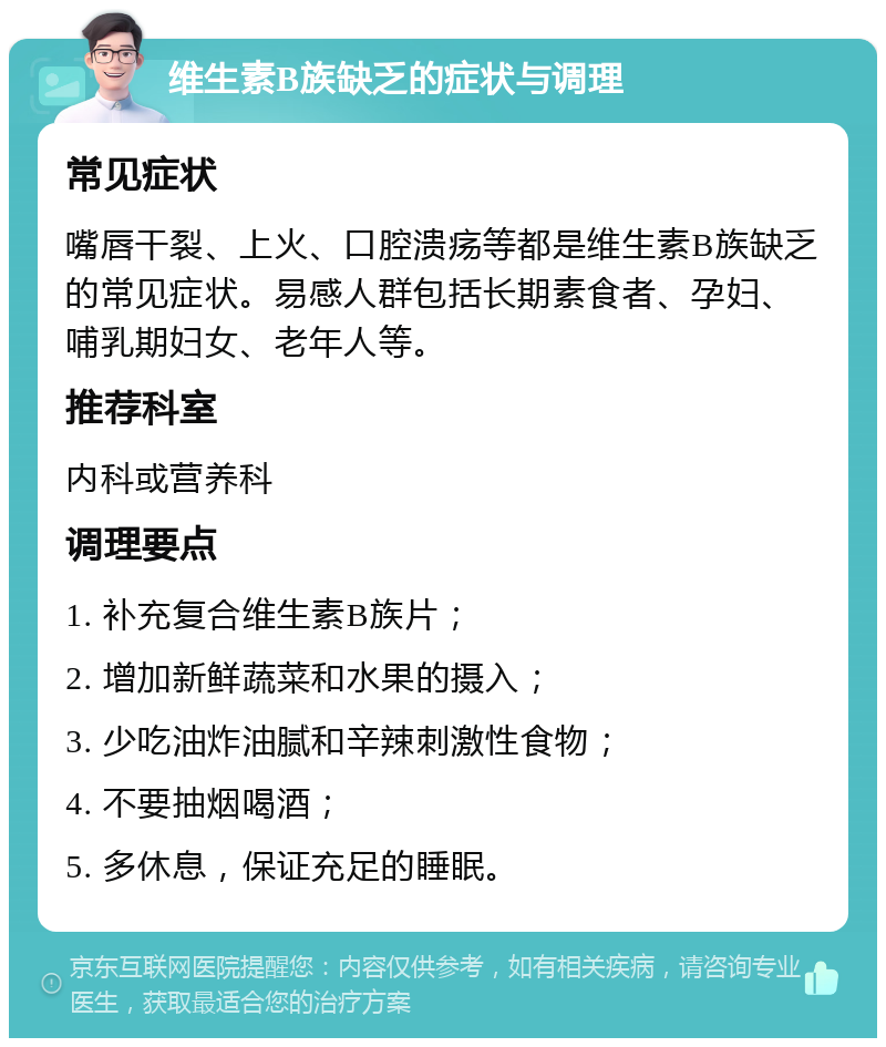 维生素B族缺乏的症状与调理 常见症状 嘴唇干裂、上火、口腔溃疡等都是维生素B族缺乏的常见症状。易感人群包括长期素食者、孕妇、哺乳期妇女、老年人等。 推荐科室 内科或营养科 调理要点 1. 补充复合维生素B族片； 2. 增加新鲜蔬菜和水果的摄入； 3. 少吃油炸油腻和辛辣刺激性食物； 4. 不要抽烟喝酒； 5. 多休息，保证充足的睡眠。