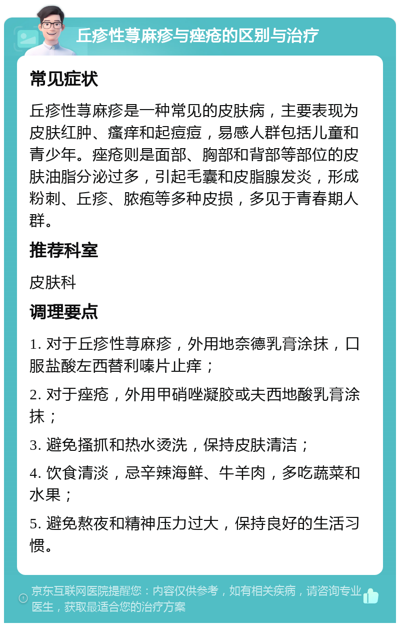 丘疹性荨麻疹与痤疮的区别与治疗 常见症状 丘疹性荨麻疹是一种常见的皮肤病，主要表现为皮肤红肿、瘙痒和起痘痘，易感人群包括儿童和青少年。痤疮则是面部、胸部和背部等部位的皮肤油脂分泌过多，引起毛囊和皮脂腺发炎，形成粉刺、丘疹、脓疱等多种皮损，多见于青春期人群。 推荐科室 皮肤科 调理要点 1. 对于丘疹性荨麻疹，外用地奈德乳膏涂抹，口服盐酸左西替利嗪片止痒； 2. 对于痤疮，外用甲硝唑凝胶或夫西地酸乳膏涂抹； 3. 避免搔抓和热水烫洗，保持皮肤清洁； 4. 饮食清淡，忌辛辣海鲜、牛羊肉，多吃蔬菜和水果； 5. 避免熬夜和精神压力过大，保持良好的生活习惯。