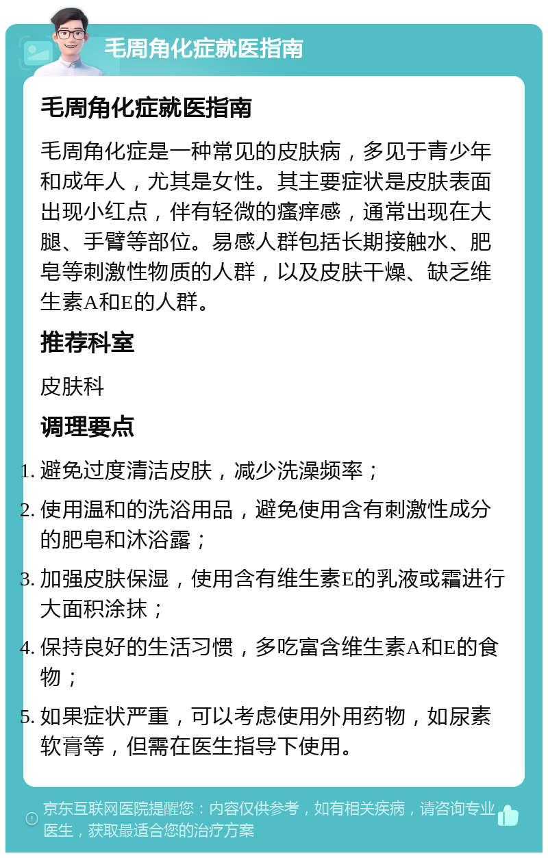 毛周角化症就医指南 毛周角化症就医指南 毛周角化症是一种常见的皮肤病，多见于青少年和成年人，尤其是女性。其主要症状是皮肤表面出现小红点，伴有轻微的瘙痒感，通常出现在大腿、手臂等部位。易感人群包括长期接触水、肥皂等刺激性物质的人群，以及皮肤干燥、缺乏维生素A和E的人群。 推荐科室 皮肤科 调理要点 避免过度清洁皮肤，减少洗澡频率； 使用温和的洗浴用品，避免使用含有刺激性成分的肥皂和沐浴露； 加强皮肤保湿，使用含有维生素E的乳液或霜进行大面积涂抹； 保持良好的生活习惯，多吃富含维生素A和E的食物； 如果症状严重，可以考虑使用外用药物，如尿素软膏等，但需在医生指导下使用。