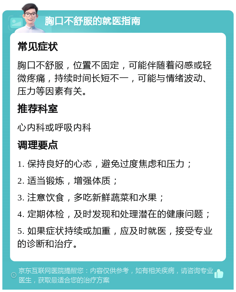 胸口不舒服的就医指南 常见症状 胸口不舒服，位置不固定，可能伴随着闷感或轻微疼痛，持续时间长短不一，可能与情绪波动、压力等因素有关。 推荐科室 心内科或呼吸内科 调理要点 1. 保持良好的心态，避免过度焦虑和压力； 2. 适当锻炼，增强体质； 3. 注意饮食，多吃新鲜蔬菜和水果； 4. 定期体检，及时发现和处理潜在的健康问题； 5. 如果症状持续或加重，应及时就医，接受专业的诊断和治疗。