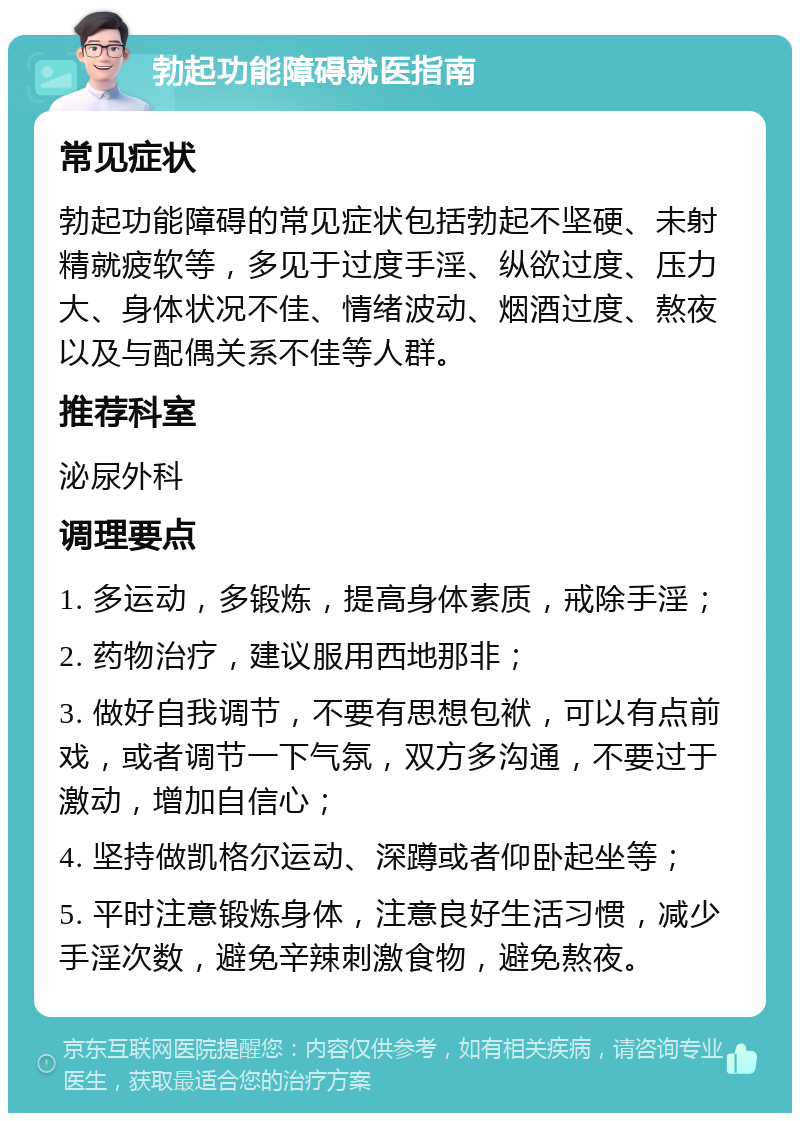 勃起功能障碍就医指南 常见症状 勃起功能障碍的常见症状包括勃起不坚硬、未射精就疲软等，多见于过度手淫、纵欲过度、压力大、身体状况不佳、情绪波动、烟酒过度、熬夜以及与配偶关系不佳等人群。 推荐科室 泌尿外科 调理要点 1. 多运动，多锻炼，提高身体素质，戒除手淫； 2. 药物治疗，建议服用西地那非； 3. 做好自我调节，不要有思想包袱，可以有点前戏，或者调节一下气氛，双方多沟通，不要过于激动，增加自信心； 4. 坚持做凯格尔运动、深蹲或者仰卧起坐等； 5. 平时注意锻炼身体，注意良好生活习惯，减少手淫次数，避免辛辣刺激食物，避免熬夜。