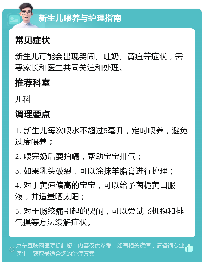 新生儿喂养与护理指南 常见症状 新生儿可能会出现哭闹、吐奶、黄疸等症状，需要家长和医生共同关注和处理。 推荐科室 儿科 调理要点 1. 新生儿每次喂水不超过5毫升，定时喂养，避免过度喂养； 2. 喂完奶后要拍嗝，帮助宝宝排气； 3. 如果乳头破裂，可以涂抹羊脂膏进行护理； 4. 对于黄疸偏高的宝宝，可以给予茵栀黄口服液，并适量晒太阳； 5. 对于肠绞痛引起的哭闹，可以尝试飞机抱和排气操等方法缓解症状。