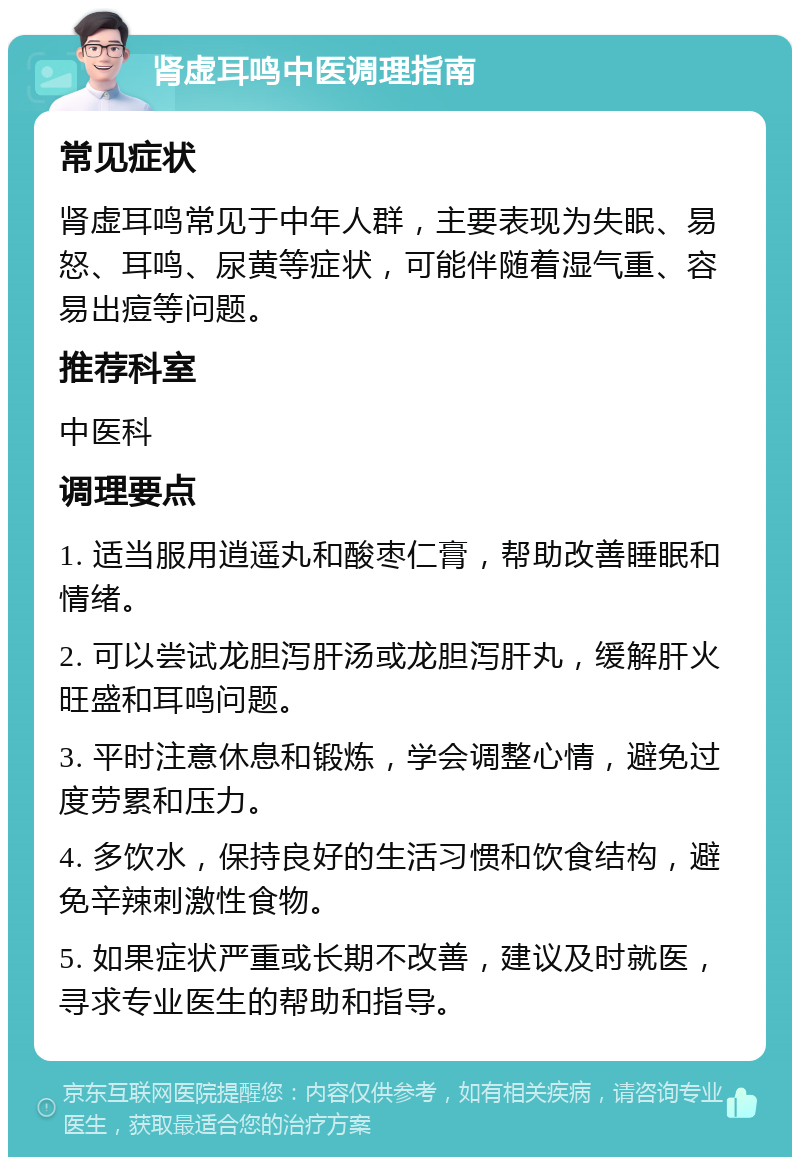 肾虚耳鸣中医调理指南 常见症状 肾虚耳鸣常见于中年人群，主要表现为失眠、易怒、耳鸣、尿黄等症状，可能伴随着湿气重、容易出痘等问题。 推荐科室 中医科 调理要点 1. 适当服用逍遥丸和酸枣仁膏，帮助改善睡眠和情绪。 2. 可以尝试龙胆泻肝汤或龙胆泻肝丸，缓解肝火旺盛和耳鸣问题。 3. 平时注意休息和锻炼，学会调整心情，避免过度劳累和压力。 4. 多饮水，保持良好的生活习惯和饮食结构，避免辛辣刺激性食物。 5. 如果症状严重或长期不改善，建议及时就医，寻求专业医生的帮助和指导。