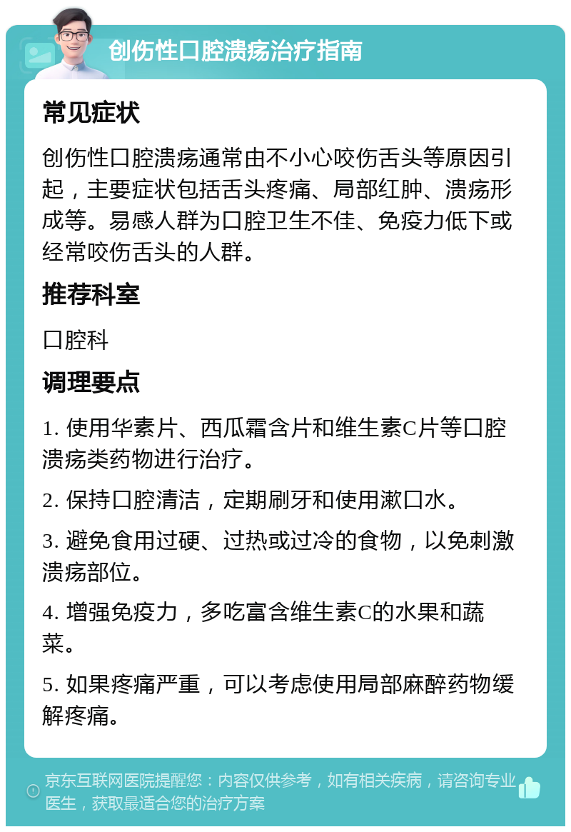 创伤性口腔溃疡治疗指南 常见症状 创伤性口腔溃疡通常由不小心咬伤舌头等原因引起，主要症状包括舌头疼痛、局部红肿、溃疡形成等。易感人群为口腔卫生不佳、免疫力低下或经常咬伤舌头的人群。 推荐科室 口腔科 调理要点 1. 使用华素片、西瓜霜含片和维生素C片等口腔溃疡类药物进行治疗。 2. 保持口腔清洁，定期刷牙和使用漱口水。 3. 避免食用过硬、过热或过冷的食物，以免刺激溃疡部位。 4. 增强免疫力，多吃富含维生素C的水果和蔬菜。 5. 如果疼痛严重，可以考虑使用局部麻醉药物缓解疼痛。