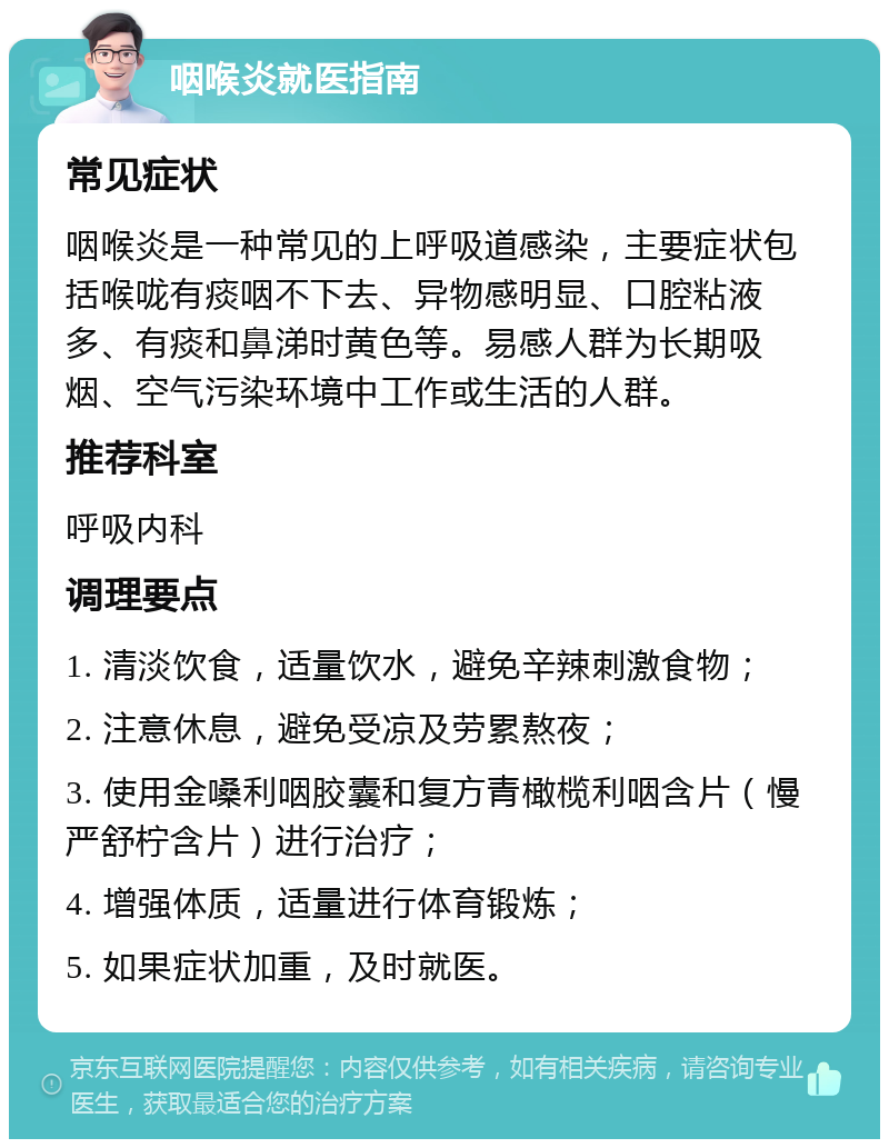 咽喉炎就医指南 常见症状 咽喉炎是一种常见的上呼吸道感染，主要症状包括喉咙有痰咽不下去、异物感明显、口腔粘液多、有痰和鼻涕时黄色等。易感人群为长期吸烟、空气污染环境中工作或生活的人群。 推荐科室 呼吸内科 调理要点 1. 清淡饮食，适量饮水，避免辛辣刺激食物； 2. 注意休息，避免受凉及劳累熬夜； 3. 使用金嗓利咽胶囊和复方青橄榄利咽含片（慢严舒柠含片）进行治疗； 4. 增强体质，适量进行体育锻炼； 5. 如果症状加重，及时就医。