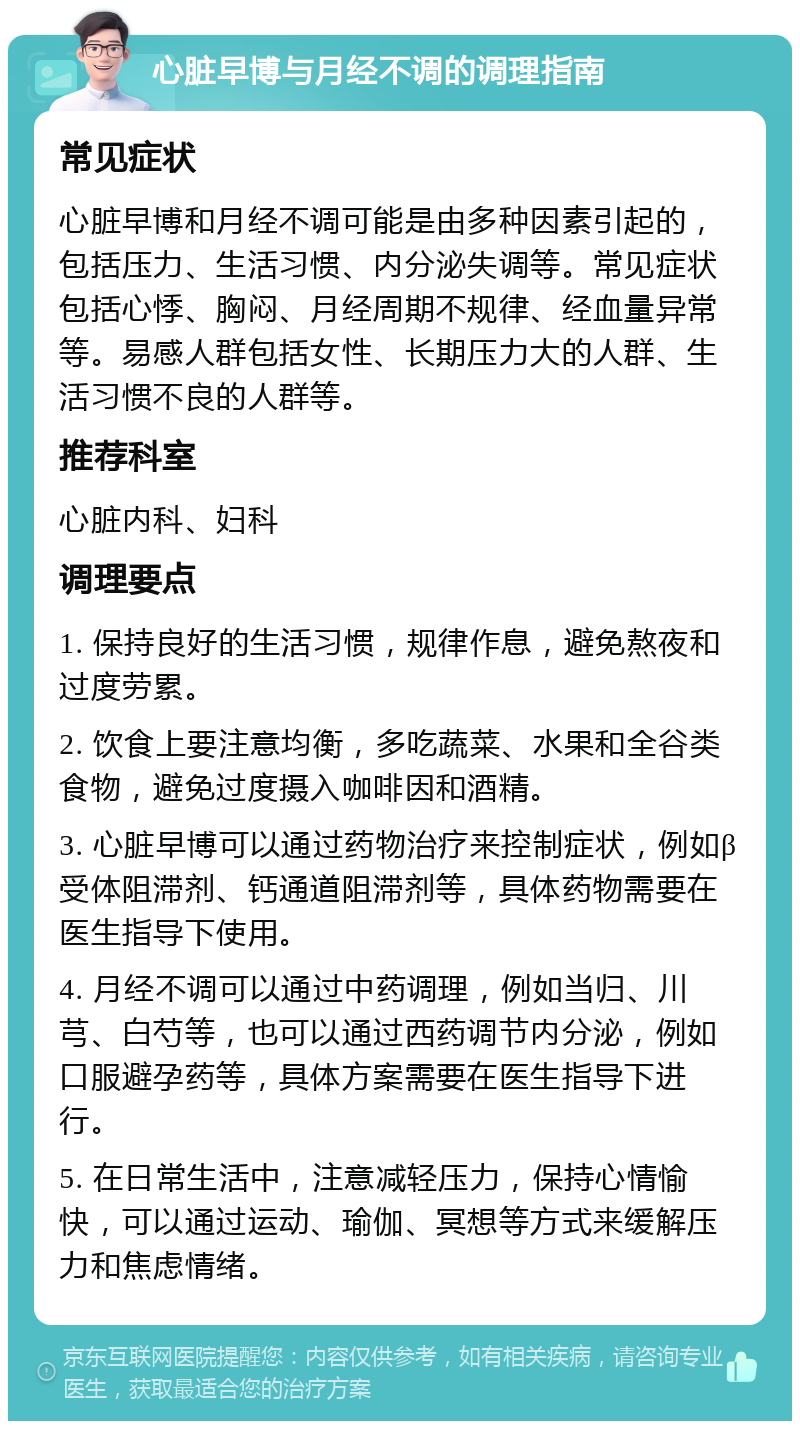 心脏早博与月经不调的调理指南 常见症状 心脏早博和月经不调可能是由多种因素引起的，包括压力、生活习惯、内分泌失调等。常见症状包括心悸、胸闷、月经周期不规律、经血量异常等。易感人群包括女性、长期压力大的人群、生活习惯不良的人群等。 推荐科室 心脏内科、妇科 调理要点 1. 保持良好的生活习惯，规律作息，避免熬夜和过度劳累。 2. 饮食上要注意均衡，多吃蔬菜、水果和全谷类食物，避免过度摄入咖啡因和酒精。 3. 心脏早博可以通过药物治疗来控制症状，例如β受体阻滞剂、钙通道阻滞剂等，具体药物需要在医生指导下使用。 4. 月经不调可以通过中药调理，例如当归、川芎、白芍等，也可以通过西药调节内分泌，例如口服避孕药等，具体方案需要在医生指导下进行。 5. 在日常生活中，注意减轻压力，保持心情愉快，可以通过运动、瑜伽、冥想等方式来缓解压力和焦虑情绪。