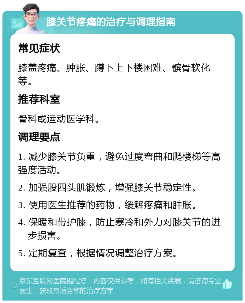 膝关节疼痛的治疗与调理指南 常见症状 膝盖疼痛、肿胀、蹲下上下楼困难、髌骨软化等。 推荐科室 骨科或运动医学科。 调理要点 1. 减少膝关节负重，避免过度弯曲和爬楼梯等高强度活动。 2. 加强股四头肌锻炼，增强膝关节稳定性。 3. 使用医生推荐的药物，缓解疼痛和肿胀。 4. 保暖和带护膝，防止寒冷和外力对膝关节的进一步损害。 5. 定期复查，根据情况调整治疗方案。