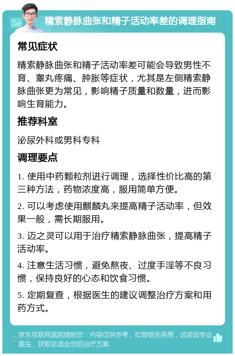 精索静脉曲张和精子活动率差的调理指南 常见症状 精索静脉曲张和精子活动率差可能会导致男性不育、睾丸疼痛、肿胀等症状，尤其是左侧精索静脉曲张更为常见，影响精子质量和数量，进而影响生育能力。 推荐科室 泌尿外科或男科专科 调理要点 1. 使用中药颗粒剂进行调理，选择性价比高的第三种方法，药物浓度高，服用简单方便。 2. 可以考虑使用麒麟丸来提高精子活动率，但效果一般，需长期服用。 3. 迈之灵可以用于治疗精索静脉曲张，提高精子活动率。 4. 注意生活习惯，避免熬夜、过度手淫等不良习惯，保持良好的心态和饮食习惯。 5. 定期复查，根据医生的建议调整治疗方案和用药方式。