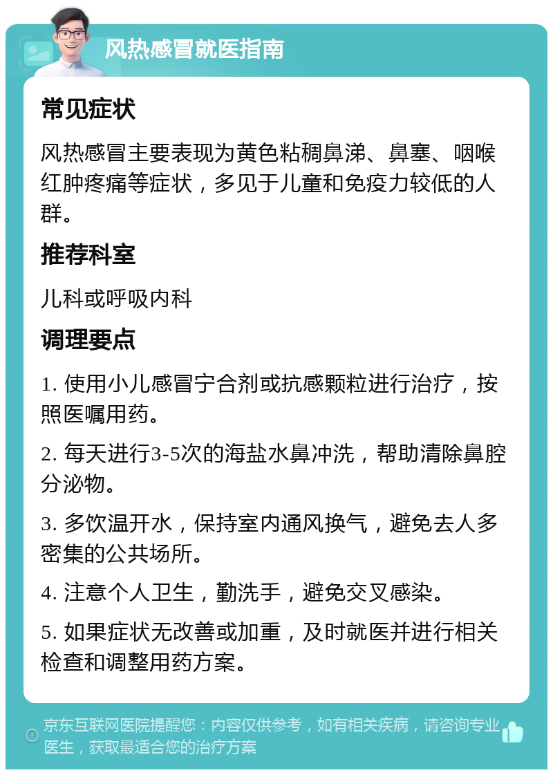 风热感冒就医指南 常见症状 风热感冒主要表现为黄色粘稠鼻涕、鼻塞、咽喉红肿疼痛等症状，多见于儿童和免疫力较低的人群。 推荐科室 儿科或呼吸内科 调理要点 1. 使用小儿感冒宁合剂或抗感颗粒进行治疗，按照医嘱用药。 2. 每天进行3-5次的海盐水鼻冲洗，帮助清除鼻腔分泌物。 3. 多饮温开水，保持室内通风换气，避免去人多密集的公共场所。 4. 注意个人卫生，勤洗手，避免交叉感染。 5. 如果症状无改善或加重，及时就医并进行相关检查和调整用药方案。