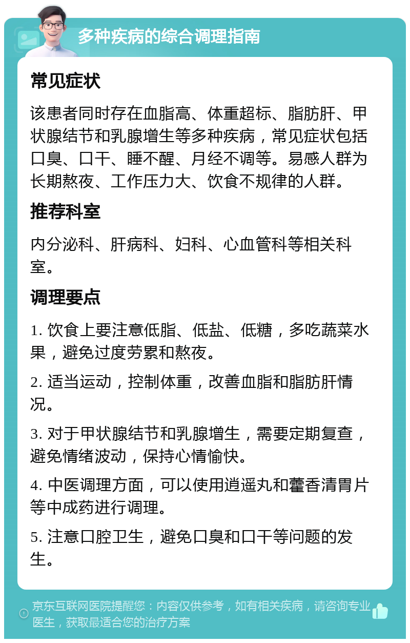 多种疾病的综合调理指南 常见症状 该患者同时存在血脂高、体重超标、脂肪肝、甲状腺结节和乳腺增生等多种疾病，常见症状包括口臭、口干、睡不醒、月经不调等。易感人群为长期熬夜、工作压力大、饮食不规律的人群。 推荐科室 内分泌科、肝病科、妇科、心血管科等相关科室。 调理要点 1. 饮食上要注意低脂、低盐、低糖，多吃蔬菜水果，避免过度劳累和熬夜。 2. 适当运动，控制体重，改善血脂和脂肪肝情况。 3. 对于甲状腺结节和乳腺增生，需要定期复查，避免情绪波动，保持心情愉快。 4. 中医调理方面，可以使用逍遥丸和藿香清胃片等中成药进行调理。 5. 注意口腔卫生，避免口臭和口干等问题的发生。