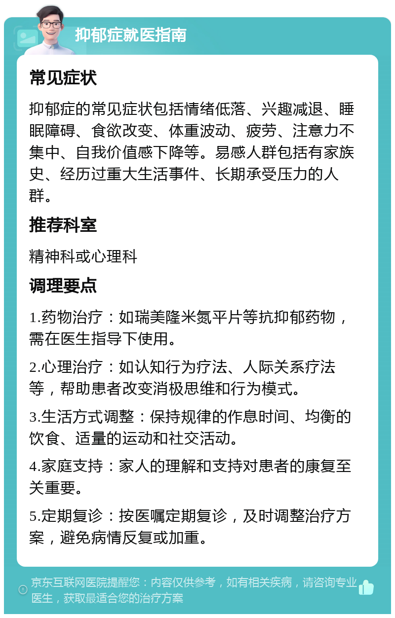 抑郁症就医指南 常见症状 抑郁症的常见症状包括情绪低落、兴趣减退、睡眠障碍、食欲改变、体重波动、疲劳、注意力不集中、自我价值感下降等。易感人群包括有家族史、经历过重大生活事件、长期承受压力的人群。 推荐科室 精神科或心理科 调理要点 1.药物治疗：如瑞美隆米氮平片等抗抑郁药物，需在医生指导下使用。 2.心理治疗：如认知行为疗法、人际关系疗法等，帮助患者改变消极思维和行为模式。 3.生活方式调整：保持规律的作息时间、均衡的饮食、适量的运动和社交活动。 4.家庭支持：家人的理解和支持对患者的康复至关重要。 5.定期复诊：按医嘱定期复诊，及时调整治疗方案，避免病情反复或加重。