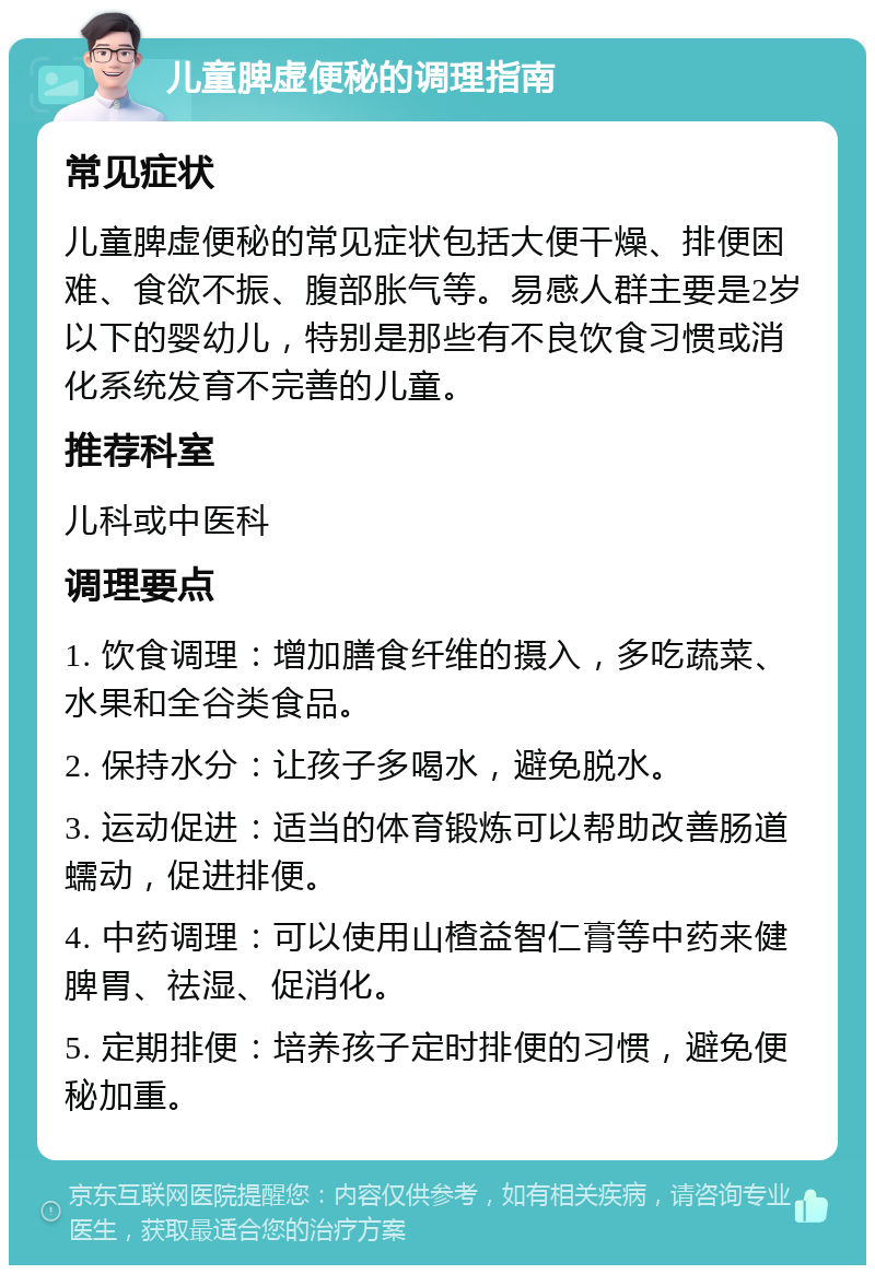 儿童脾虚便秘的调理指南 常见症状 儿童脾虚便秘的常见症状包括大便干燥、排便困难、食欲不振、腹部胀气等。易感人群主要是2岁以下的婴幼儿，特别是那些有不良饮食习惯或消化系统发育不完善的儿童。 推荐科室 儿科或中医科 调理要点 1. 饮食调理：增加膳食纤维的摄入，多吃蔬菜、水果和全谷类食品。 2. 保持水分：让孩子多喝水，避免脱水。 3. 运动促进：适当的体育锻炼可以帮助改善肠道蠕动，促进排便。 4. 中药调理：可以使用山楂益智仁膏等中药来健脾胃、祛湿、促消化。 5. 定期排便：培养孩子定时排便的习惯，避免便秘加重。