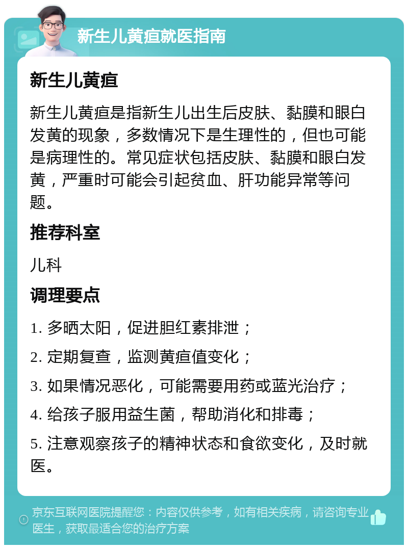 新生儿黄疸就医指南 新生儿黄疸 新生儿黄疸是指新生儿出生后皮肤、黏膜和眼白发黄的现象，多数情况下是生理性的，但也可能是病理性的。常见症状包括皮肤、黏膜和眼白发黄，严重时可能会引起贫血、肝功能异常等问题。 推荐科室 儿科 调理要点 1. 多晒太阳，促进胆红素排泄； 2. 定期复查，监测黄疸值变化； 3. 如果情况恶化，可能需要用药或蓝光治疗； 4. 给孩子服用益生菌，帮助消化和排毒； 5. 注意观察孩子的精神状态和食欲变化，及时就医。