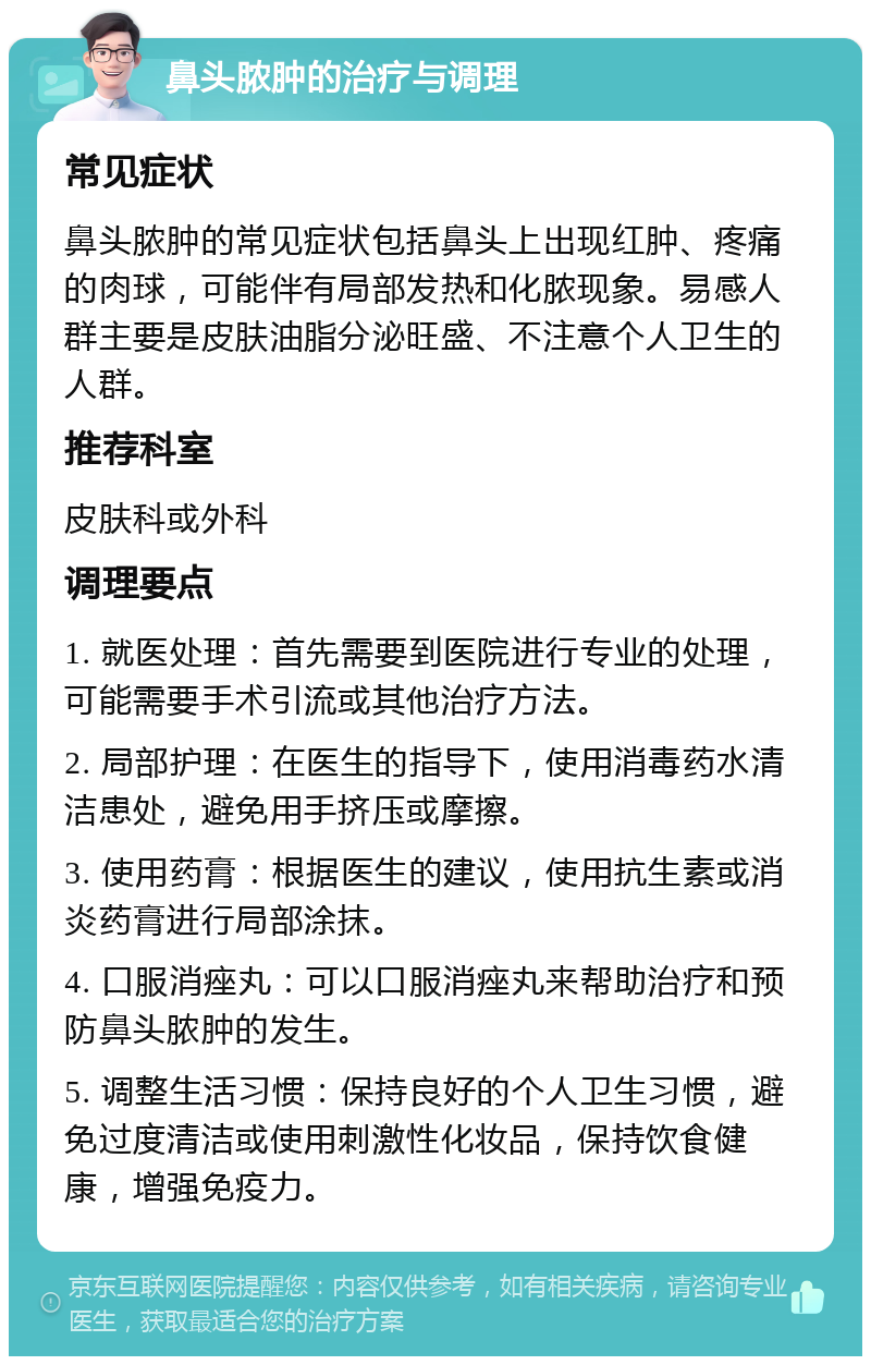 鼻头脓肿的治疗与调理 常见症状 鼻头脓肿的常见症状包括鼻头上出现红肿、疼痛的肉球，可能伴有局部发热和化脓现象。易感人群主要是皮肤油脂分泌旺盛、不注意个人卫生的人群。 推荐科室 皮肤科或外科 调理要点 1. 就医处理：首先需要到医院进行专业的处理，可能需要手术引流或其他治疗方法。 2. 局部护理：在医生的指导下，使用消毒药水清洁患处，避免用手挤压或摩擦。 3. 使用药膏：根据医生的建议，使用抗生素或消炎药膏进行局部涂抹。 4. 口服消痤丸：可以口服消痤丸来帮助治疗和预防鼻头脓肿的发生。 5. 调整生活习惯：保持良好的个人卫生习惯，避免过度清洁或使用刺激性化妆品，保持饮食健康，增强免疫力。