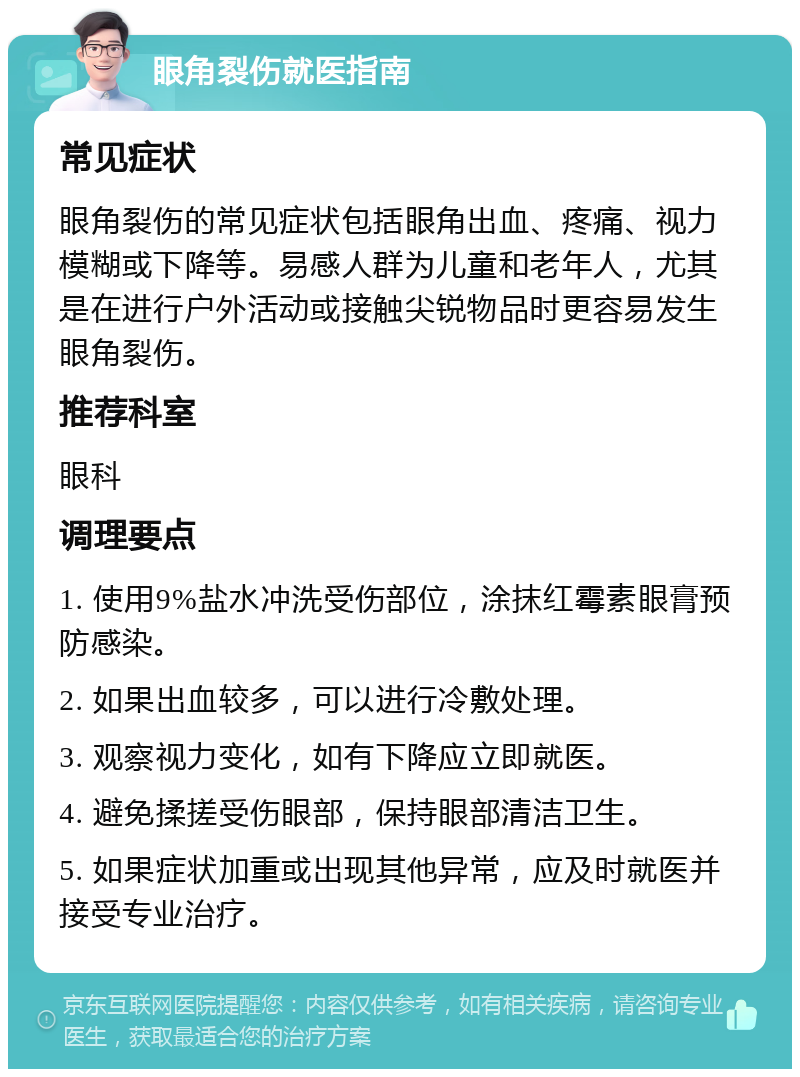 眼角裂伤就医指南 常见症状 眼角裂伤的常见症状包括眼角出血、疼痛、视力模糊或下降等。易感人群为儿童和老年人，尤其是在进行户外活动或接触尖锐物品时更容易发生眼角裂伤。 推荐科室 眼科 调理要点 1. 使用9%盐水冲洗受伤部位，涂抹红霉素眼膏预防感染。 2. 如果出血较多，可以进行冷敷处理。 3. 观察视力变化，如有下降应立即就医。 4. 避免揉搓受伤眼部，保持眼部清洁卫生。 5. 如果症状加重或出现其他异常，应及时就医并接受专业治疗。