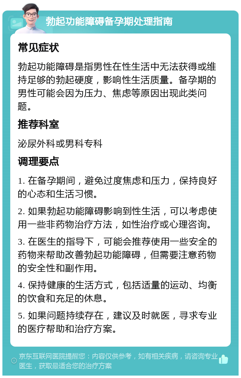 勃起功能障碍备孕期处理指南 常见症状 勃起功能障碍是指男性在性生活中无法获得或维持足够的勃起硬度，影响性生活质量。备孕期的男性可能会因为压力、焦虑等原因出现此类问题。 推荐科室 泌尿外科或男科专科 调理要点 1. 在备孕期间，避免过度焦虑和压力，保持良好的心态和生活习惯。 2. 如果勃起功能障碍影响到性生活，可以考虑使用一些非药物治疗方法，如性治疗或心理咨询。 3. 在医生的指导下，可能会推荐使用一些安全的药物来帮助改善勃起功能障碍，但需要注意药物的安全性和副作用。 4. 保持健康的生活方式，包括适量的运动、均衡的饮食和充足的休息。 5. 如果问题持续存在，建议及时就医，寻求专业的医疗帮助和治疗方案。