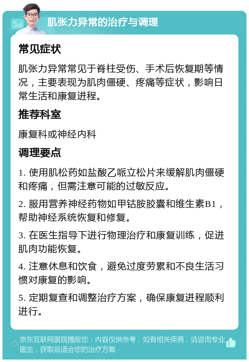 肌张力异常的治疗与调理 常见症状 肌张力异常常见于脊柱受伤、手术后恢复期等情况，主要表现为肌肉僵硬、疼痛等症状，影响日常生活和康复进程。 推荐科室 康复科或神经内科 调理要点 1. 使用肌松药如盐酸乙哌立松片来缓解肌肉僵硬和疼痛，但需注意可能的过敏反应。 2. 服用营养神经药物如甲钴胺胶囊和维生素B1，帮助神经系统恢复和修复。 3. 在医生指导下进行物理治疗和康复训练，促进肌肉功能恢复。 4. 注意休息和饮食，避免过度劳累和不良生活习惯对康复的影响。 5. 定期复查和调整治疗方案，确保康复进程顺利进行。