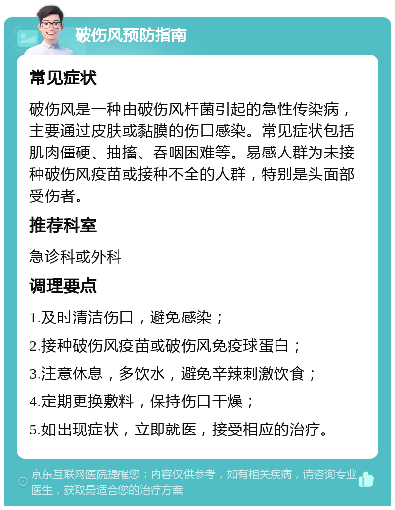 破伤风预防指南 常见症状 破伤风是一种由破伤风杆菌引起的急性传染病，主要通过皮肤或黏膜的伤口感染。常见症状包括肌肉僵硬、抽搐、吞咽困难等。易感人群为未接种破伤风疫苗或接种不全的人群，特别是头面部受伤者。 推荐科室 急诊科或外科 调理要点 1.及时清洁伤口，避免感染； 2.接种破伤风疫苗或破伤风免疫球蛋白； 3.注意休息，多饮水，避免辛辣刺激饮食； 4.定期更换敷料，保持伤口干燥； 5.如出现症状，立即就医，接受相应的治疗。