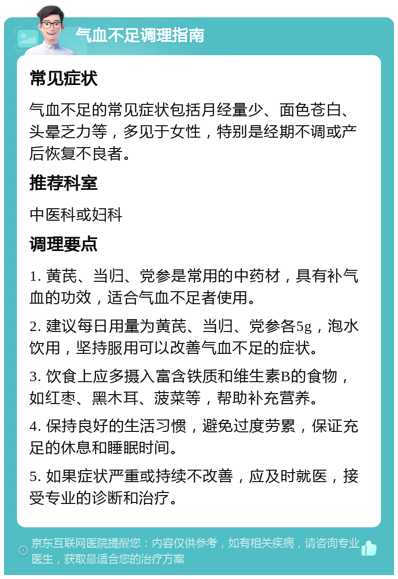 气血不足调理指南 常见症状 气血不足的常见症状包括月经量少、面色苍白、头晕乏力等，多见于女性，特别是经期不调或产后恢复不良者。 推荐科室 中医科或妇科 调理要点 1. 黄芪、当归、党参是常用的中药材，具有补气血的功效，适合气血不足者使用。 2. 建议每日用量为黄芪、当归、党参各5g，泡水饮用，坚持服用可以改善气血不足的症状。 3. 饮食上应多摄入富含铁质和维生素B的食物，如红枣、黑木耳、菠菜等，帮助补充营养。 4. 保持良好的生活习惯，避免过度劳累，保证充足的休息和睡眠时间。 5. 如果症状严重或持续不改善，应及时就医，接受专业的诊断和治疗。