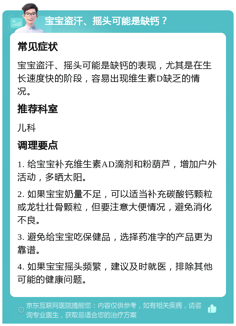 宝宝盗汗、摇头可能是缺钙？ 常见症状 宝宝盗汗、摇头可能是缺钙的表现，尤其是在生长速度快的阶段，容易出现维生素D缺乏的情况。 推荐科室 儿科 调理要点 1. 给宝宝补充维生素AD滴剂和粉葫芦，增加户外活动，多晒太阳。 2. 如果宝宝奶量不足，可以适当补充碳酸钙颗粒或龙牡壮骨颗粒，但要注意大便情况，避免消化不良。 3. 避免给宝宝吃保健品，选择药准字的产品更为靠谱。 4. 如果宝宝摇头频繁，建议及时就医，排除其他可能的健康问题。