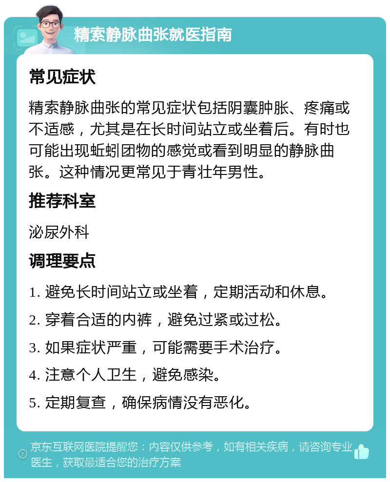 精索静脉曲张就医指南 常见症状 精索静脉曲张的常见症状包括阴囊肿胀、疼痛或不适感，尤其是在长时间站立或坐着后。有时也可能出现蚯蚓团物的感觉或看到明显的静脉曲张。这种情况更常见于青壮年男性。 推荐科室 泌尿外科 调理要点 1. 避免长时间站立或坐着，定期活动和休息。 2. 穿着合适的内裤，避免过紧或过松。 3. 如果症状严重，可能需要手术治疗。 4. 注意个人卫生，避免感染。 5. 定期复查，确保病情没有恶化。