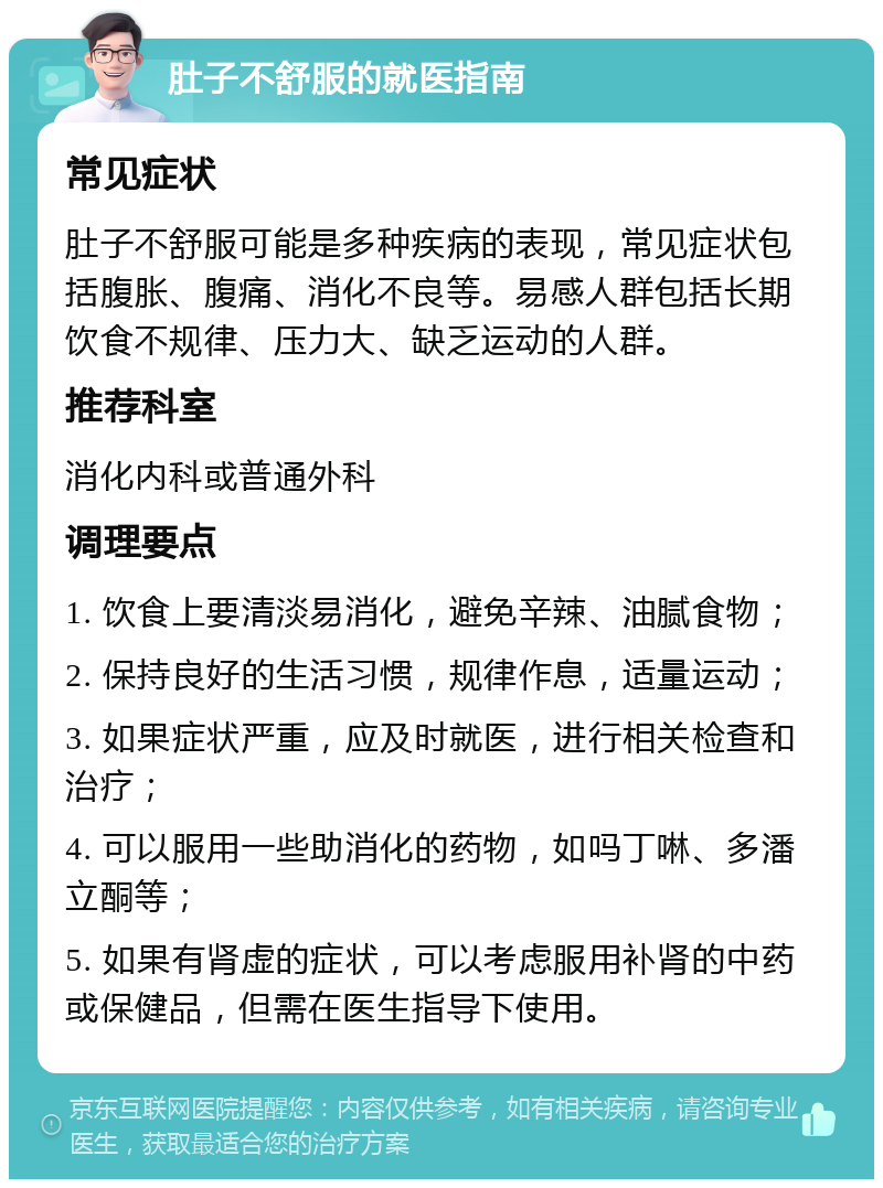 肚子不舒服的就医指南 常见症状 肚子不舒服可能是多种疾病的表现，常见症状包括腹胀、腹痛、消化不良等。易感人群包括长期饮食不规律、压力大、缺乏运动的人群。 推荐科室 消化内科或普通外科 调理要点 1. 饮食上要清淡易消化，避免辛辣、油腻食物； 2. 保持良好的生活习惯，规律作息，适量运动； 3. 如果症状严重，应及时就医，进行相关检查和治疗； 4. 可以服用一些助消化的药物，如吗丁啉、多潘立酮等； 5. 如果有肾虚的症状，可以考虑服用补肾的中药或保健品，但需在医生指导下使用。