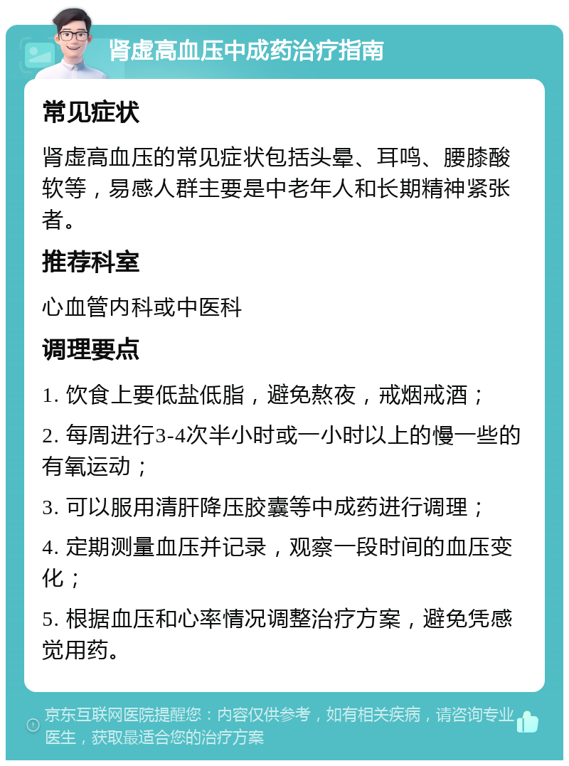 肾虚高血压中成药治疗指南 常见症状 肾虚高血压的常见症状包括头晕、耳鸣、腰膝酸软等，易感人群主要是中老年人和长期精神紧张者。 推荐科室 心血管内科或中医科 调理要点 1. 饮食上要低盐低脂，避免熬夜，戒烟戒酒； 2. 每周进行3-4次半小时或一小时以上的慢一些的有氧运动； 3. 可以服用清肝降压胶囊等中成药进行调理； 4. 定期测量血压并记录，观察一段时间的血压变化； 5. 根据血压和心率情况调整治疗方案，避免凭感觉用药。