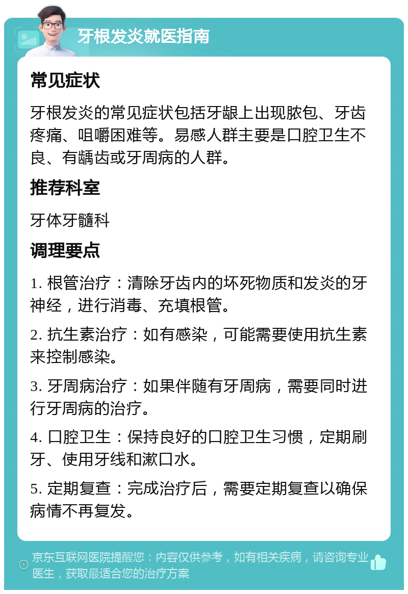 牙根发炎就医指南 常见症状 牙根发炎的常见症状包括牙龈上出现脓包、牙齿疼痛、咀嚼困难等。易感人群主要是口腔卫生不良、有龋齿或牙周病的人群。 推荐科室 牙体牙髓科 调理要点 1. 根管治疗：清除牙齿内的坏死物质和发炎的牙神经，进行消毒、充填根管。 2. 抗生素治疗：如有感染，可能需要使用抗生素来控制感染。 3. 牙周病治疗：如果伴随有牙周病，需要同时进行牙周病的治疗。 4. 口腔卫生：保持良好的口腔卫生习惯，定期刷牙、使用牙线和漱口水。 5. 定期复查：完成治疗后，需要定期复查以确保病情不再复发。