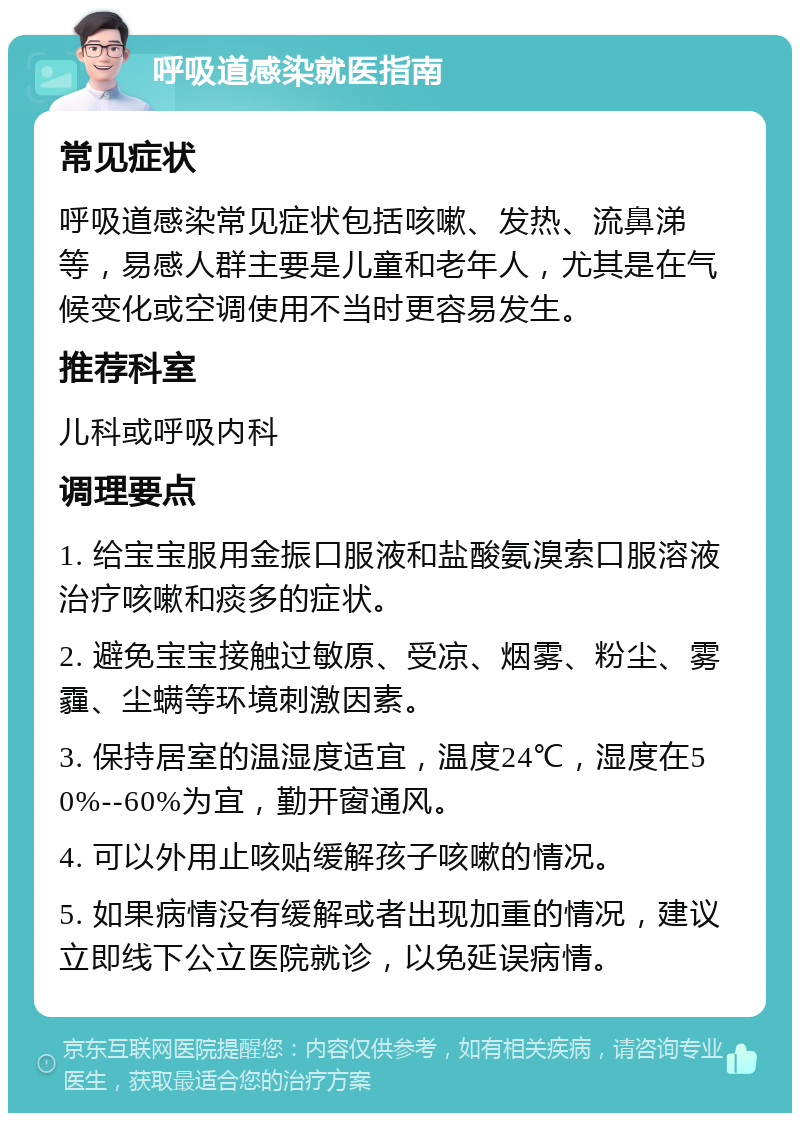 呼吸道感染就医指南 常见症状 呼吸道感染常见症状包括咳嗽、发热、流鼻涕等，易感人群主要是儿童和老年人，尤其是在气候变化或空调使用不当时更容易发生。 推荐科室 儿科或呼吸内科 调理要点 1. 给宝宝服用金振口服液和盐酸氨溴索口服溶液治疗咳嗽和痰多的症状。 2. 避免宝宝接触过敏原、受凉、烟雾、粉尘、雾霾、尘螨等环境刺激因素。 3. 保持居室的温湿度适宜，温度24℃，湿度在50%--60%为宜，勤开窗通风。 4. 可以外用止咳贴缓解孩子咳嗽的情况。 5. 如果病情没有缓解或者出现加重的情况，建议立即线下公立医院就诊，以免延误病情。