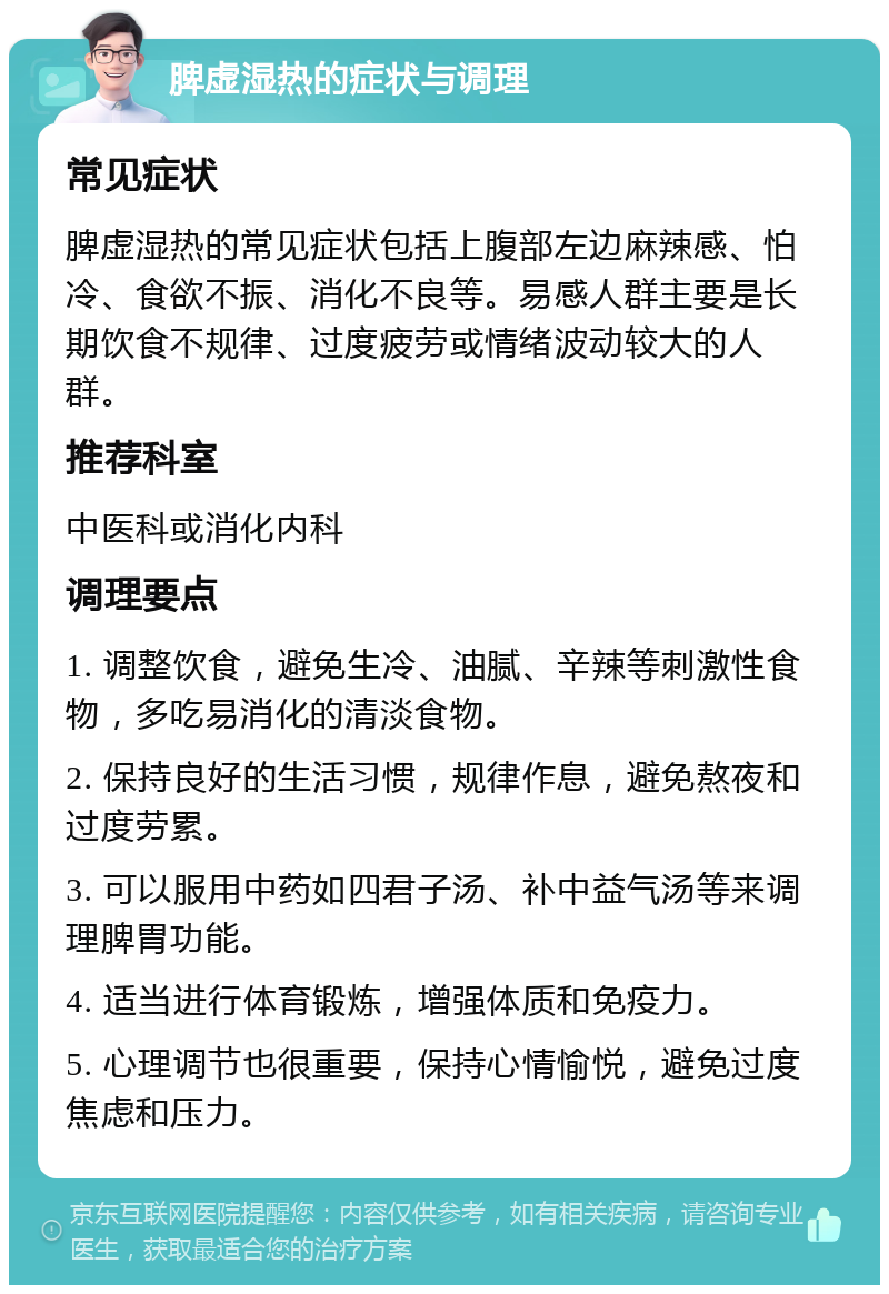 脾虚湿热的症状与调理 常见症状 脾虚湿热的常见症状包括上腹部左边麻辣感、怕冷、食欲不振、消化不良等。易感人群主要是长期饮食不规律、过度疲劳或情绪波动较大的人群。 推荐科室 中医科或消化内科 调理要点 1. 调整饮食，避免生冷、油腻、辛辣等刺激性食物，多吃易消化的清淡食物。 2. 保持良好的生活习惯，规律作息，避免熬夜和过度劳累。 3. 可以服用中药如四君子汤、补中益气汤等来调理脾胃功能。 4. 适当进行体育锻炼，增强体质和免疫力。 5. 心理调节也很重要，保持心情愉悦，避免过度焦虑和压力。