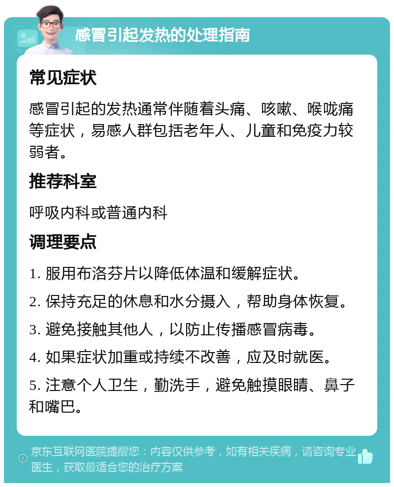 感冒引起发热的处理指南 常见症状 感冒引起的发热通常伴随着头痛、咳嗽、喉咙痛等症状，易感人群包括老年人、儿童和免疫力较弱者。 推荐科室 呼吸内科或普通内科 调理要点 1. 服用布洛芬片以降低体温和缓解症状。 2. 保持充足的休息和水分摄入，帮助身体恢复。 3. 避免接触其他人，以防止传播感冒病毒。 4. 如果症状加重或持续不改善，应及时就医。 5. 注意个人卫生，勤洗手，避免触摸眼睛、鼻子和嘴巴。