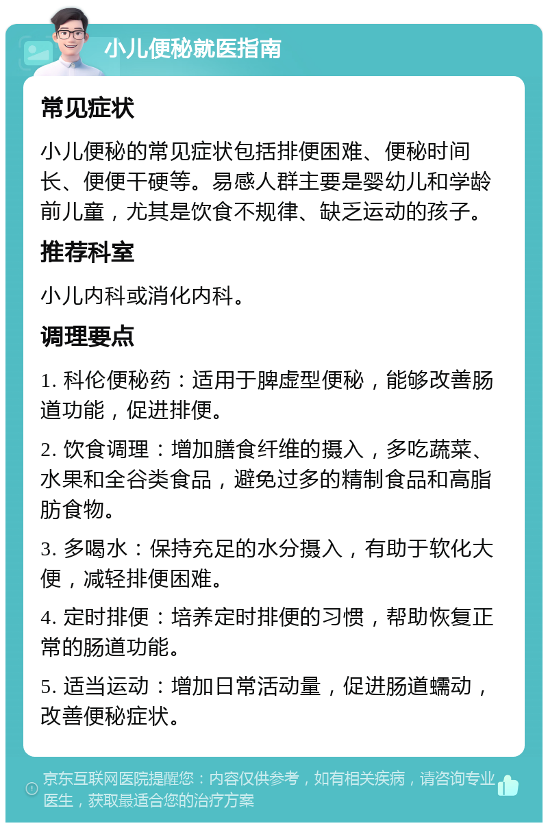 小儿便秘就医指南 常见症状 小儿便秘的常见症状包括排便困难、便秘时间长、便便干硬等。易感人群主要是婴幼儿和学龄前儿童，尤其是饮食不规律、缺乏运动的孩子。 推荐科室 小儿内科或消化内科。 调理要点 1. 科伦便秘药：适用于脾虚型便秘，能够改善肠道功能，促进排便。 2. 饮食调理：增加膳食纤维的摄入，多吃蔬菜、水果和全谷类食品，避免过多的精制食品和高脂肪食物。 3. 多喝水：保持充足的水分摄入，有助于软化大便，减轻排便困难。 4. 定时排便：培养定时排便的习惯，帮助恢复正常的肠道功能。 5. 适当运动：增加日常活动量，促进肠道蠕动，改善便秘症状。