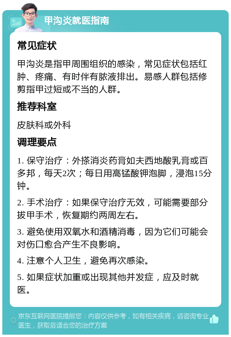 甲沟炎就医指南 常见症状 甲沟炎是指甲周围组织的感染，常见症状包括红肿、疼痛、有时伴有脓液排出。易感人群包括修剪指甲过短或不当的人群。 推荐科室 皮肤科或外科 调理要点 1. 保守治疗：外搽消炎药膏如夫西地酸乳膏或百多邦，每天2次；每日用高锰酸钾泡脚，浸泡15分钟。 2. 手术治疗：如果保守治疗无效，可能需要部分拔甲手术，恢复期约两周左右。 3. 避免使用双氧水和酒精消毒，因为它们可能会对伤口愈合产生不良影响。 4. 注意个人卫生，避免再次感染。 5. 如果症状加重或出现其他并发症，应及时就医。