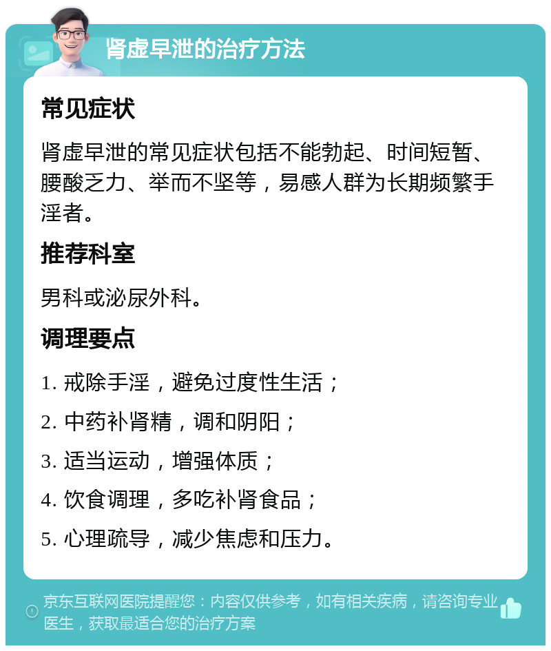 肾虚早泄的治疗方法 常见症状 肾虚早泄的常见症状包括不能勃起、时间短暂、腰酸乏力、举而不坚等，易感人群为长期频繁手淫者。 推荐科室 男科或泌尿外科。 调理要点 1. 戒除手淫，避免过度性生活； 2. 中药补肾精，调和阴阳； 3. 适当运动，增强体质； 4. 饮食调理，多吃补肾食品； 5. 心理疏导，减少焦虑和压力。