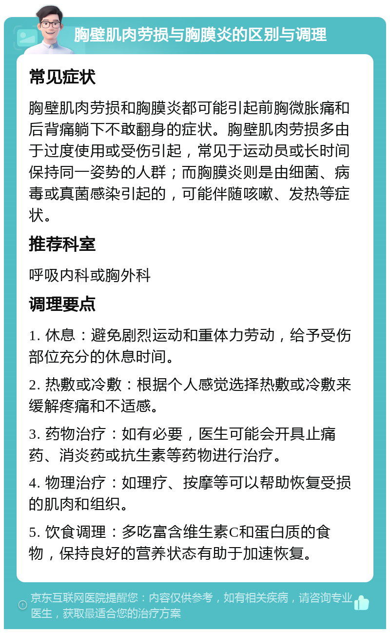 胸壁肌肉劳损与胸膜炎的区别与调理 常见症状 胸壁肌肉劳损和胸膜炎都可能引起前胸微胀痛和后背痛躺下不敢翻身的症状。胸壁肌肉劳损多由于过度使用或受伤引起，常见于运动员或长时间保持同一姿势的人群；而胸膜炎则是由细菌、病毒或真菌感染引起的，可能伴随咳嗽、发热等症状。 推荐科室 呼吸内科或胸外科 调理要点 1. 休息：避免剧烈运动和重体力劳动，给予受伤部位充分的休息时间。 2. 热敷或冷敷：根据个人感觉选择热敷或冷敷来缓解疼痛和不适感。 3. 药物治疗：如有必要，医生可能会开具止痛药、消炎药或抗生素等药物进行治疗。 4. 物理治疗：如理疗、按摩等可以帮助恢复受损的肌肉和组织。 5. 饮食调理：多吃富含维生素C和蛋白质的食物，保持良好的营养状态有助于加速恢复。