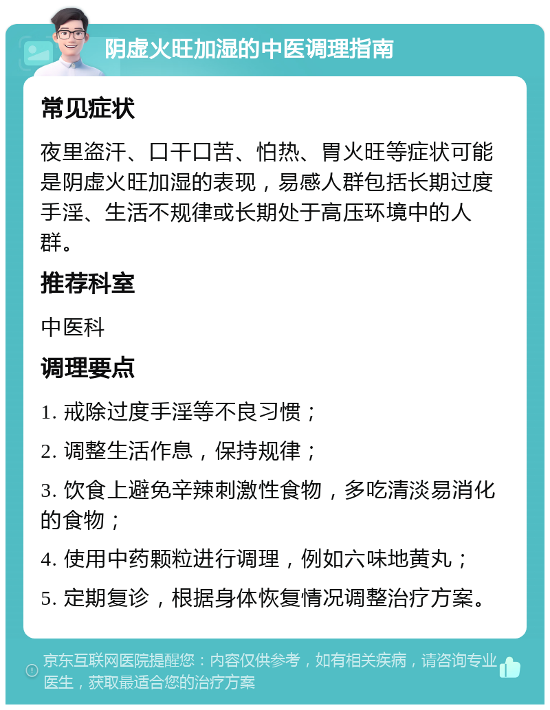 阴虚火旺加湿的中医调理指南 常见症状 夜里盗汗、口干口苦、怕热、胃火旺等症状可能是阴虚火旺加湿的表现，易感人群包括长期过度手淫、生活不规律或长期处于高压环境中的人群。 推荐科室 中医科 调理要点 1. 戒除过度手淫等不良习惯； 2. 调整生活作息，保持规律； 3. 饮食上避免辛辣刺激性食物，多吃清淡易消化的食物； 4. 使用中药颗粒进行调理，例如六味地黄丸； 5. 定期复诊，根据身体恢复情况调整治疗方案。