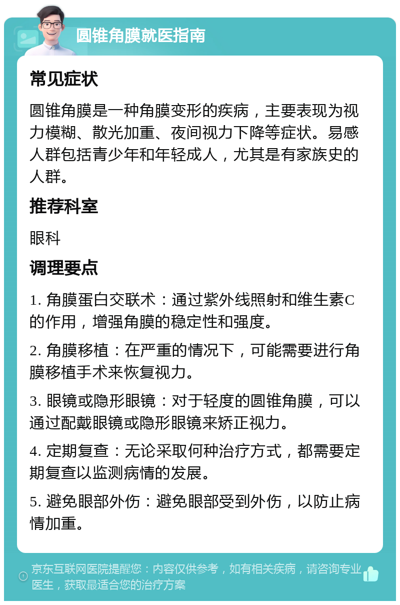 圆锥角膜就医指南 常见症状 圆锥角膜是一种角膜变形的疾病，主要表现为视力模糊、散光加重、夜间视力下降等症状。易感人群包括青少年和年轻成人，尤其是有家族史的人群。 推荐科室 眼科 调理要点 1. 角膜蛋白交联术：通过紫外线照射和维生素C的作用，增强角膜的稳定性和强度。 2. 角膜移植：在严重的情况下，可能需要进行角膜移植手术来恢复视力。 3. 眼镜或隐形眼镜：对于轻度的圆锥角膜，可以通过配戴眼镜或隐形眼镜来矫正视力。 4. 定期复查：无论采取何种治疗方式，都需要定期复查以监测病情的发展。 5. 避免眼部外伤：避免眼部受到外伤，以防止病情加重。