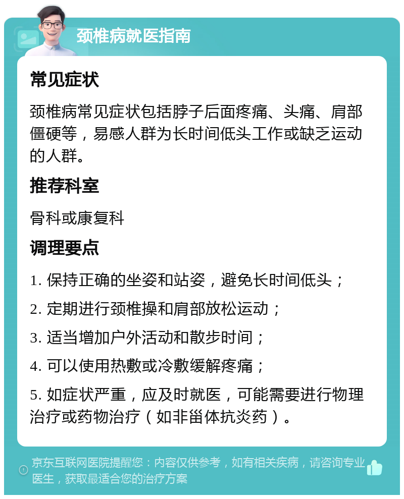 颈椎病就医指南 常见症状 颈椎病常见症状包括脖子后面疼痛、头痛、肩部僵硬等，易感人群为长时间低头工作或缺乏运动的人群。 推荐科室 骨科或康复科 调理要点 1. 保持正确的坐姿和站姿，避免长时间低头； 2. 定期进行颈椎操和肩部放松运动； 3. 适当增加户外活动和散步时间； 4. 可以使用热敷或冷敷缓解疼痛； 5. 如症状严重，应及时就医，可能需要进行物理治疗或药物治疗（如非甾体抗炎药）。