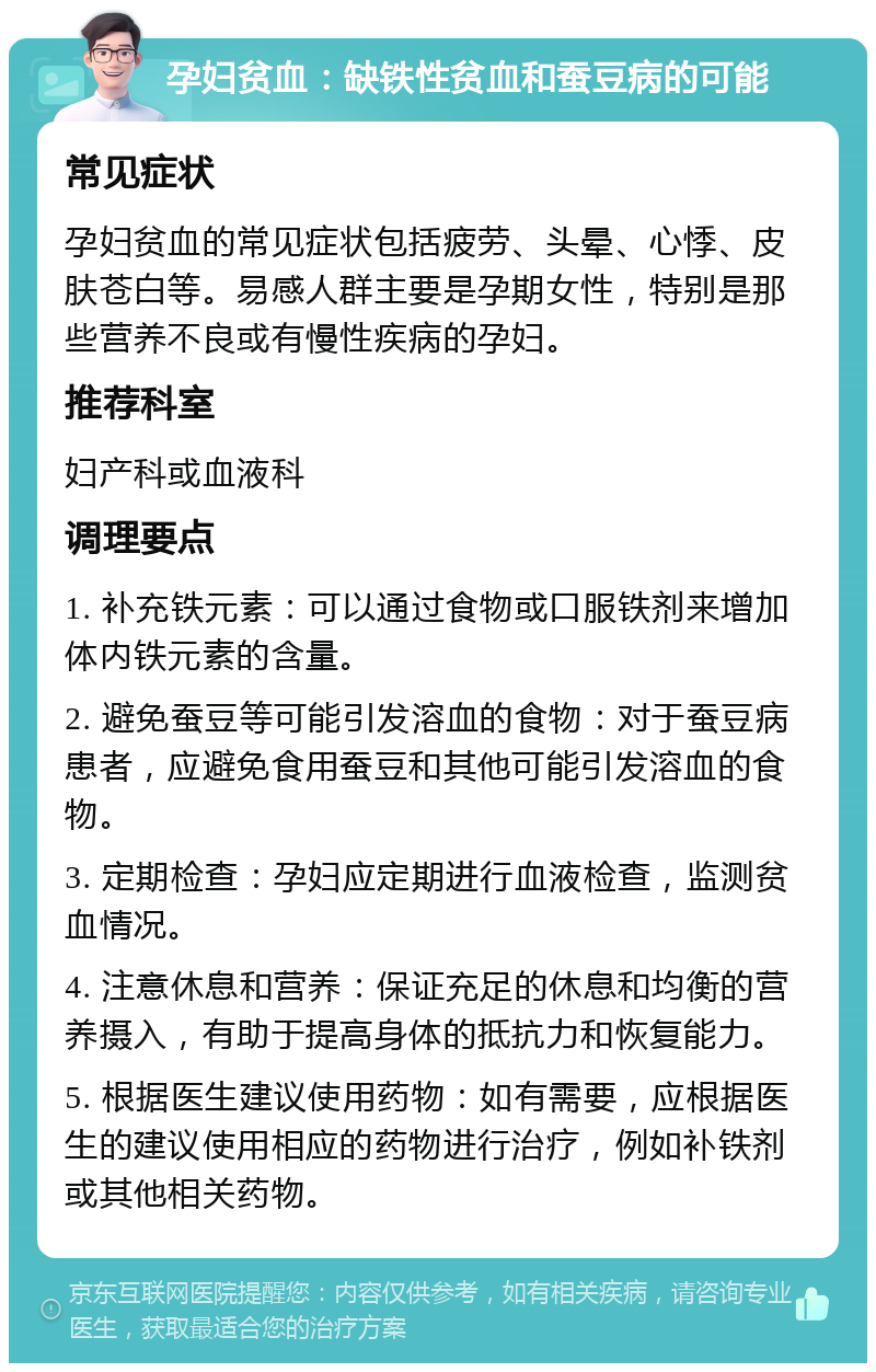 孕妇贫血：缺铁性贫血和蚕豆病的可能 常见症状 孕妇贫血的常见症状包括疲劳、头晕、心悸、皮肤苍白等。易感人群主要是孕期女性，特别是那些营养不良或有慢性疾病的孕妇。 推荐科室 妇产科或血液科 调理要点 1. 补充铁元素：可以通过食物或口服铁剂来增加体内铁元素的含量。 2. 避免蚕豆等可能引发溶血的食物：对于蚕豆病患者，应避免食用蚕豆和其他可能引发溶血的食物。 3. 定期检查：孕妇应定期进行血液检查，监测贫血情况。 4. 注意休息和营养：保证充足的休息和均衡的营养摄入，有助于提高身体的抵抗力和恢复能力。 5. 根据医生建议使用药物：如有需要，应根据医生的建议使用相应的药物进行治疗，例如补铁剂或其他相关药物。